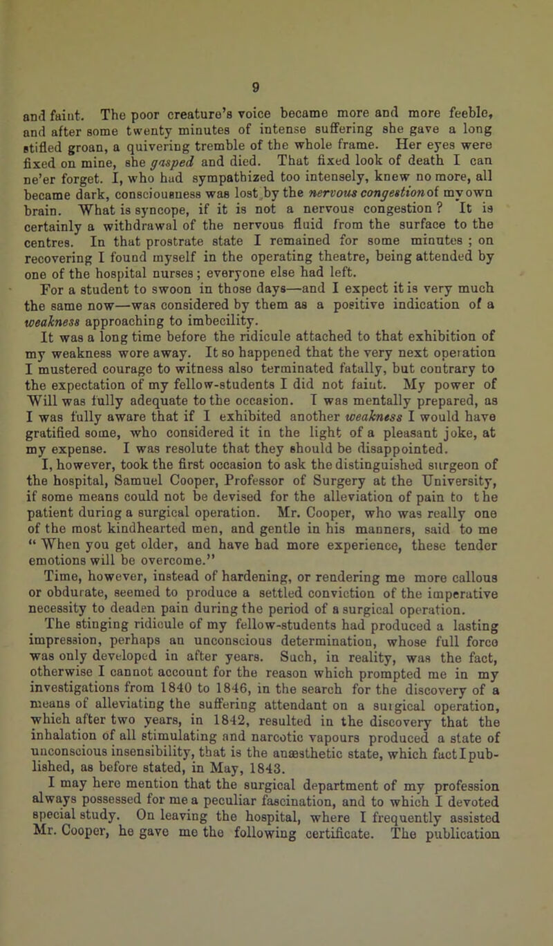 and faint. The poor creature’s voice became more and more feeble, and after some twenty minutes of intense suffering she gave a long stifled groan, a quivering tremble of the whole frame. Her eyes were fixed on mine, she gasped and died. That fixed look of death I can ne’er forget. I, who hud sympathized too intensely, knew no more, all became dark, consciousness was lost by the nervous congestionoi my own brain. What is syncope, if it is not a nervous congestion ? It is certainly a withdrawal of the nervous fluid from the surface to the centres. In that prostrate state I remained for some minutes ; on recovering I found myself in the operating theatre, being attended by one of the hospital nurses; everyone else had left. For a student to swoon in those days—and I expect it is very much the same now—was considered by them as a positive indication of a weakness approaching to imbecility. It was a long time before the ridicule attached to that exhibition of my weakness wore away. It so happened that the very next operation I mustered courage to witness also terminated fatally, but contrary to the expectation of my fellow-students I did not faint. My power of Will was fully adequate to the occasion. I was mentally prepared, as I was fully aware that if I exhibited another weakness I would have gratified some, who considered it in the light of a pleasant joke, at my expense. I was resolute that they should be disappointed. I, however, took the first occasion to ask the distinguished surgeon of the hospital, Samuel Cooper, Professor of Surgery at the University, if some means could not he devised for the alleviation of pain to the patient during a surgical operation. Mr. Cooper, who was really one of the most kindhearted men, and gentle in his manners, said to me “ When you get older, and have bad more experience, these tender emotions will be overcome.” Time, however, instead of hardening, or rendering me more callous or obdurate, seemed to produce a settled conviction of the imperative necessity to deaden pain during the period of a surgical operation. The stinging ridicule of my fellow-students had produced a lasting impression, perhaps an unconscious determination, whose full force was only developed in after years. Such, in reality, was the fact, otherwise I cannot account for the reason which prompted me in my investigations from 1840 to 1846, in the search for the discovery of a means of alleviating the suffering attendant on a suigical operation, which after two years, in 1842, resulted in the discovery that the inhalation of all stimulating and narcotic vapours produced a state of unconscious insensibility, that is the anaesthetic state, which fact I pub- lished, as before stated, in May, 1843. I may here mention that the surgical department of my profession always possessed for me a peculiar fascination, and to which I devoted special study. On leaving the hospital, where I frequently assisted Mr. Cooper, he gave me the following certificate. The publication