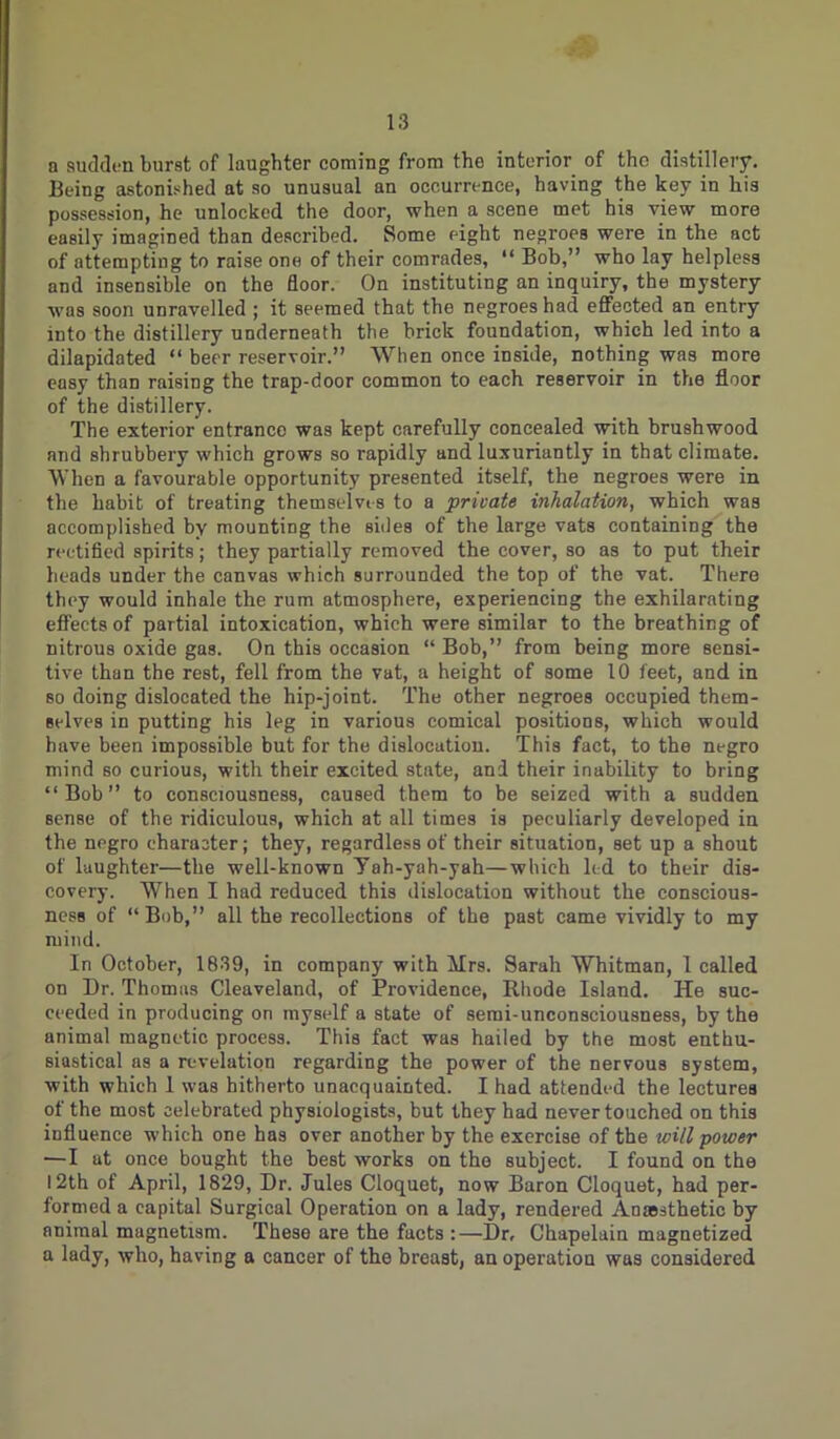 a sudden burst of laughter coming from tho interior of the distillery. Being astonished at so unusual an occurrence, having the key in his possession, he unlocked the door, when a scene met his view more easily imagined than described. Some eight negroes were in the act of attempting to raise one of their comrades, “ Bob,” who lay helpless and insensible on the floor. On instituting an inquiry, the mystery was soon unravelled ; it seemed that the negroes had effected an entry into the distillery underneath the brick foundation, which led into a dilapidated “ beer reservoir.” When once inside, nothing was more easy than raising the trap-door common to each reservoir in the floor of the distillery. The exterior entrance was kept carefully concealed with brushwood and shrubbery which grows so rapidly and luxuriantly in that climate. When a favourable opportunity presented itself, the negroes were in the habit of treating themselvi-s to a private inhalation, which was accomplished by mounting the sides of the large vats containing the rectified spirits; they partially removed the cover, so as to put their heads under the canvas which surrounded the top of the vat. There they would inhale the rum atmosphere, experiencing the exhilarating effects of partial intoxication, which were similar to the breathing of nitrous oxide gas. On this occasion “ Bob,” from being more sensi- tive than the rest, fell from the vat, a height of some 10 feet, and in so doing dislocated the hip-joint. The other negroes occupied them- selves in putting his leg in various comical positions, which would have been impossible but for the dislocation. This fact, to the negro mind so curious, with their excited state, and their inability to bring “Bob” to consciousness, caused them to be seized with a sudden Bense of the ridiculous, which at all times is peculiarly developed in the negro character; they, regardless of their situation, set up a shout of laughter—the well-known Yah-yah-yah—which led to their dis- covery. When I had reduced this dislocation without the conscious- ness of “Bob,” all the recollections of the past came vividly to my mind. In October, 1839, in company with Mrs. Sarah Whitman, 1 called on Dr. Thomas Cleaveland, of Providence, Rhode Island. He suc- ceeded in producing on myself a state of semi-unconsciousness, by the animal magnetic process. This fact was hailed by the most enthu- siastical as a revelation regarding the power of the nervous system, with which 1 was hitherto unacquainted. I had attended the lectures of the most celebrated physiologists, but they had never touched on this influence which one has over another by the exercise of the will power —I at once bought the hest works on the subject. I found on the 12th of April, 1829, Dr. Jules Cloquet, now Baron Cloquet, had per- formed a capital Surgical Operation on a lady, rendered Anaesthetic by animal magnetism. These are the facts :—Dr, Chapelain magnetized a lady, who, having a cancer of the breast, an operation was considered