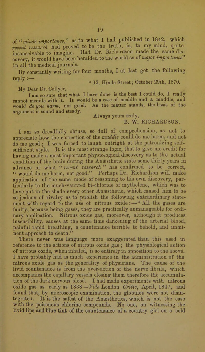 of “ minor importance,” as to what I had published in 1842, which recent research had proved to be the truth, is, to my mind, quite inconceivable to imagine. Had Dr. Richardson made the same dis- covery, it would have been heralded to the world as of major importance in all the medical journals. By constantly writing for four months, I at last got the following reply *— v 3 ' “ 12, Hinde Street; October 29th, 1870. My Dear Dr. Collyer, I am so sure that what I have done is the best I could do, I really cannot meddle with it. It would be a case of meddle and a muddle, and would do you harm, not good. As the matter stands, the basis of the argument is sound and steady. Always yours truly, B. W. RICHARDSON. I am so dreadfully obtuse, so dull of comprehension, as not to appreciate how the correction of the muddle could do me harm, and not do me good ; I was forced to laugh outright at the patronizing self- sufficient style. It is the most strange logic, that to give me credit for having made a most important physiological discovery as to the actual condition of the brain during the Anaesthetic state some thirty years in advance of what “recent research” has confirmed to be correct, “ would do me harm, not good.” Perhaps Dr. Richardson will make application of the same mode of reasoning to his own discovery, par- ticularly to the much-vaunted bi-chloride of mythelene, which was to have put in the shade every other Anaesthetic, which caused him to be so jealous of rivalry as to publish the following extraordinary state- ment with regard to the use ot nitrous oxide: — “All the gases are faulty, because being gases, they are practically unmanageable for ordi- nary application. Nitrous oxide gas, moreover, although it produces insensibility, causes at the same time darkening of the arterial blood, painful rapid breathiug, a countenance terrible to behold, and immi- nent approach to death.” There never was language more exaggerated than this used in reference to the actions of nitrous oxide gas ; the physiological action of nitrous oxide, when inhaled, is so entirely iu opposition to the above. I have probably had as much experience in the administration of the nitrous oxide gas as the generality of physicians. The cause of the livid countenance is from the over-action of the nerve fibrila, which accompanies the capillary vessels closing them therefore the accumula- tion of the dark nervous blood. I had made experiments with nitrous oxide gas as early as 1838 — Vide London Critic, April, 1847, and found that, by microscopic examination, the globules wore not disin- tegrated. It is the safest of the Anaesthetics, which is not the case with the poisonous chlorine compounds. No one, on witnessing the livid lips and blue tint of the countenance of a country girl on a cold