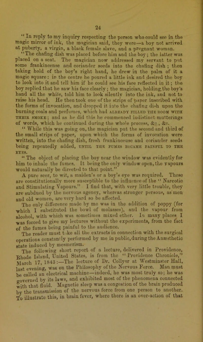 “ In reply to my inquiry respecting the person who could see in the magic mirror of ink, the magician said, they were—a boy not arrived at puberty, a virgin, a black female slave, and a pregnant, woman. “The chafing dish was placed before him and the boy ; the latter was placed on a seat. The magician now addressed my servant to put some frankincense and coriander seeds into the chafing dish ; then taking hold of the boy’s right hand, he drew in the palm of it a magic square: in the centre he poured a little ink and desired the boy to look into it and tell him if he could see his face reflected in it; the boy replied that he saw his face clearly; the magician, holding.the boy’s hand all the while, told him to look silently into the ink, and not to raise his head. He then took one of the strips of paper inscribed with the forms of invocation, and dropped it ioto the chafing dish upon the burning coals and perfumes, which had alueady filled the boom with THEtE smoke; and as he did this he commenced indistinct mut.terings of words, which he continued during the whole process, &o , &c. “ While this was goiug on, the magician put the second and third of the small strips of paper, upon which the forms of invocation were written, into the chafing dish, fresh frankinceuse and coriander seeds being repeatedly added, until the fumes became painful to the eyes. “ The object of placing the boy near the window was evidently for him to inhale the fumes. It being the only window open, the yapours would naturally be direeted to that point.” A pure seer, to wit, a maiden’s or a boy’s eye was required. Those are constitutionally more susceptible to the influence of the “ Narcotic and Stimulating Yapours.” I find that, with very little trouble, they are subdued by the nervous agency, whereas stronger persons, as'men and old women, are very hard so be alfected. The only difference made by me was in the addition of poppy (for which I substituted the bowl of molasses), and the vapour from alcohol, with which was sometimes mixed ether. In many places I was forced to give my lectures without the experiments, from the fact of the fumes being painful to the audience. The reader must t ike all the extracts in connection with the surgical operations constantly performed by me in public,during the Anaesthetic state induced by mesmerism. The following short report of a lecture, delivered in Providence, Rhode Island, United States, is from the “Providence Chronicle,” March 17, 1843:—The lecture of Dr. Collyer at Westminster Hall, last evening, was on the Philosophy of the Nervous Force. Man must bV called an electrical machine—indeed, he was most truly so; he was governed by its laws, and exhibited most of the phenomena connected with that fluid. Magnetic sleep was a congestion of the brain produced by the transmission of the nervous force from one person to another. To illustrate this, in braiu fever, where there is an over-action of that