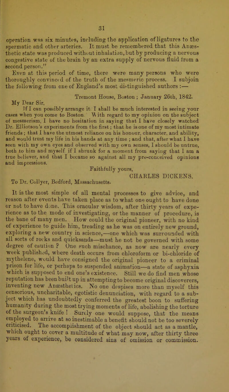 operntion was six minutes, including the application of ligatures to the spermatic and other arteries. It must be remembered that this Anaes- thetic state was produced without inhalation,but by producing a nervous congestive state of the brain by an extra supply of nervous fluid from a second person.” Even at this period of time, there were many persons who were thoroughly convince d of the truth of the mesmeric process. I subjoin the following from one of England’s most di.-tinguished authors :— Tremont House, Boston ; January 26th, 1842. My Dear Sir, If I can possibly arrange it. I shall be much interested in seeing your cases when you come to Boston W ith regard to my opinion on the subject of mesmerism, I have no hesitation in saying that I have closely watched Dr. Elliotson’s experiments from the first; that he is one of my most intimate friends ; that I have the utmost reliance on his honour, character, and ability, and would trust my life in bis hands at any time ; and that, after what I have seen with my own eyes and observed with my own senses, I should be untrue, both to him and myself if I shrunk for a moment from saying that I am a true believer, and that I became so against all my pre-conceived opinions and impressions. Faithfully yours, CHARLES DICKENS. To Dr. Collyer, Bedford, Massachusetts. It is the most simple of all mental processes to give advice, and reason after events have taken place as to what one ought to have done or not to have djne. This oracular wisdom, after thirty years of expe- rience as to the mode of investigating, or the manner of procedure, is the bane of many men. How could the original pioneer, with no kind of experience to guide him, treading as he was on entirely new ground, exploring a new country in science,—one which was surrounded with all sorts of rocks and quicksands—must he not be governed with some degree of caution ? One such mischance, as now are nearly every week published, where death occurs from chloroform or bi-chloride of mythelene, would have consigned the original pioneer to a criminal prison for life, or perhaps to suspended animation—a state of asphyxia which is supposed to end one’s existence. Still we do find men whose reputation has been built up in attemptingto become original discoverers, inventing new Anaesthetics. No one despises more than myself this censorious, uncharitable, egotistic denunciation, with regard to a sub- ject which has undoubtedly conferred the greatest boon to suffering humanity during the most trying moments of life, abolishing the torture of the surgeon’s knife ! Surely one would suppose, that the means employed to arzive at so inestimable a benefit should not be too severely criticised. The accomplishment of the object should act as a mantle, which ought to cover a multitude of what may now, after thirty three years of experience, be considered sins of omission or commission.