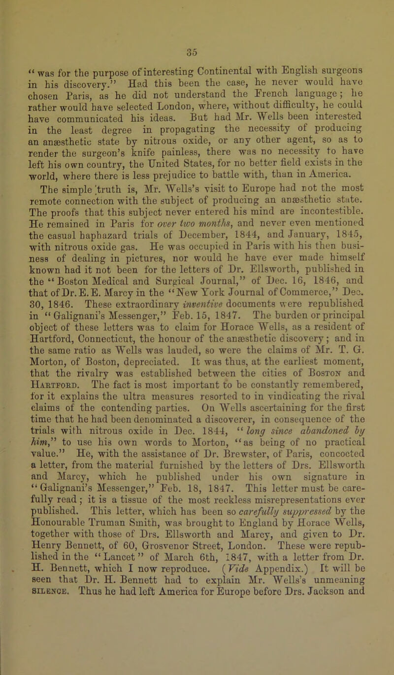 “ was for the purpose of interesting Continental with English surgeons in his discovery.” Had this been the case, he never would have chosen Paris, as he did not understand the French language; he rather would have selected London, where, without difficulty, he could have communicated his ideas. But had Hr. Wells been interested in the least degree in propagating the necessity of producing an anaesthetic state by nitrous oxide, or any other agent, so as to render the surgeon’s knife painless, there was no necessity to have left his own country, the United States, for no better field exists in the world, where there is less prejudice to battle with, than in America. The simple Truth is, Mr. Wells’s visit to Europe had not the most remote connection with the subject of producing an anaesthetic state. The proofs that this subject never entered his mind are incontestible. He remained in Paris for over two months, and never even mentioned the casual haphazard trials of December, 1844, and January, 1845, with nitrous oxide gas. He was occupied in Paris with his then busi- ness of dealing in pictures, nor would he have ever made himself known had it not been for the letters of Dr. Ellsworth, published in the “ Boston Medical and Surgical Journal,” of Dec. 16, 1846, and that ofDr.E.E. Marcy in the “New York Journal of Commerce,” Dec. 30, 1846. These extraordinary inventive documents were republished in “ Galignani’s Messenger,” Eeb. 15, 1847. The burden or principal object of these letters was to claim for Horace Wells, as a resident of Hartford, Connecticut, the honour of the anaesthetic discovery; and in the same ratio as Wells was lauded, so were the claims of Mr. T. G. Morton, of Boston, depreciated. It was thus, at the earliest moment, that the rivalry was established between the cities of Boston and Haetfobd. The fact is most important to be constantly remembered, for it explains the ultra measures resorted to in vindicating the rival claims of the contending parties. On Wells ascertaining for the first time that he had been denominated a discoverer, in consequence of the trials with nitrous oxide in Dec. 1844, “ long since abandoned, by him,” to use his own words to Morton, “as being of no practical value.” He, with the assistance of Dr. Brewster, of Paris, concocted a letter, from the material furnished by the letters of Drs. Ellsworth and Marcy, which he published under his own signature in “ Galignani’s Messenger,” Eeb. 18, 1847. This letter must be care- fully read ; it is a tissue of the most reckless misrepresentations ever published. This letter, which has been so carefully suppressed by the Honourable Truman Smith, was brought to England by Horace Wells, together with those of Drs. Ellsworth and Marcy, and given to Dr. Henry Bennett, of 60, Grosvenor Street, London. These were repub- lished in the “Lancet” of March 6th, 1847, with a letter from Dr. H. Bennett, which I now reproduce. (Vide Appendix.) It will be seen that Dr. H. Bennett had to explain Mr. Wells’s unmeaning silence. Thus he had left America for Europe before Drs. Jackson and