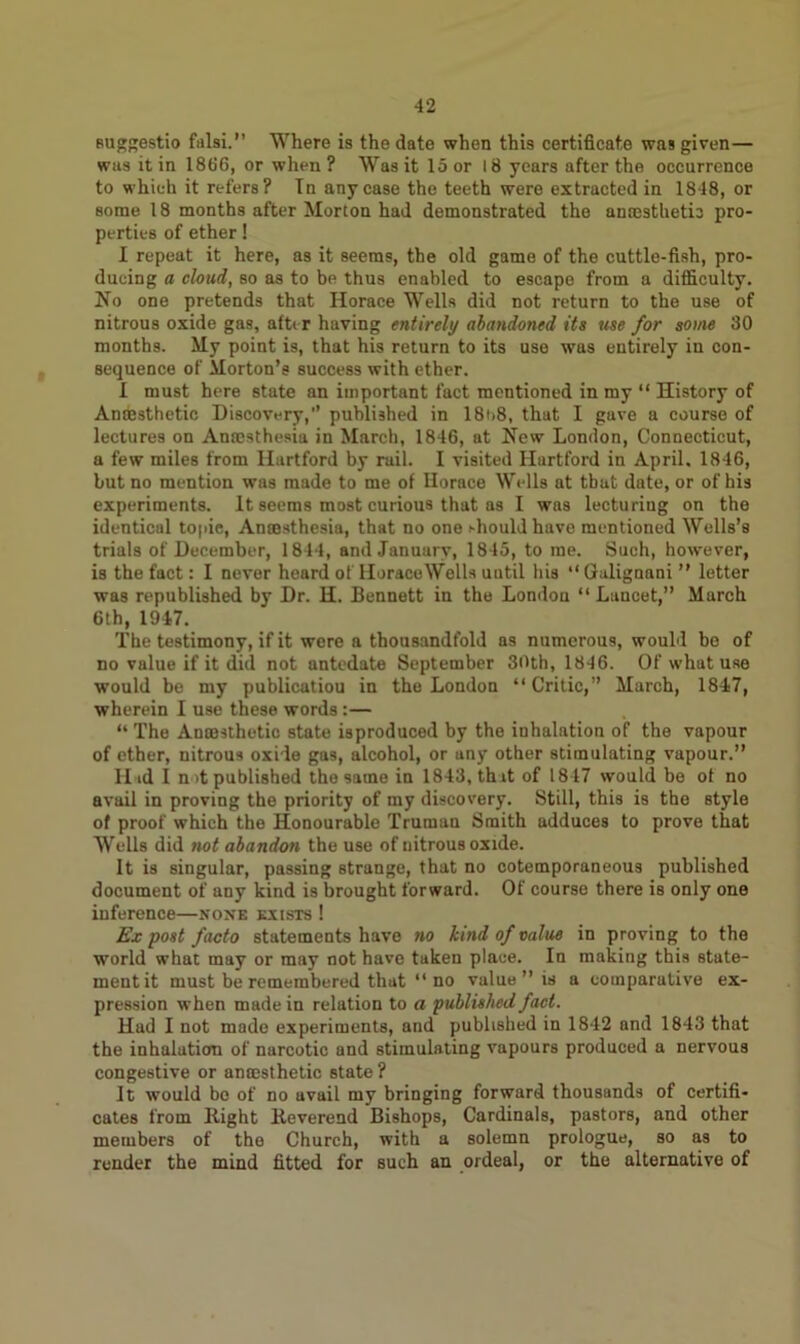 BUggestio falsi.” Where is the date when this certificate was given— was it in 1866, or when ? Was it 15 or 18 years after the occurrence to which it refers? In any case the teeth were extracted in 1848, or some 18 months after Morton had demonstrated the anaesthetic pro- perties of ether! I repeat it here, as it seems, the old game of the cuttle-fish, pro- ducing a cloud, so as to be thus enabled to escape from a difficulty. No one pretends that Horace Wells did not return to the use of nitrous oxide gas, after having entirely abandoned its use for some 30 months. My point is, that his return to its use was entirely in con- sequence of Morton’s success with ether. I must here state an important fact mentioned in my “ History of Anesthetic Discovery,’’ published in 18t>8, that I gave a course of lectures on Anaesthesia in March, 1846, at New London, Connecticut, a few miles from Hartford by rail. I visited Hartford in April, 1846, but no mention was made to me of Horace Wells at that date, or of his experiments. It seems most curious that as I was lecturiug on the identical topic, Anmsthesia, that no one should have mentioned Wells’s trials of December, 1844, and January, 1845, to me. Such, however, is the fact: I never heard of HoraceWells uutil his “ Galignani ” letter was republished by Dr. H. Bennett in the London “Lancet,” March 6th, 1947. The testimony, if it were a thousandfold as numerous, would be of no value if it did not antedate September 30th, 1846. Of what use would be my publicatiou in the London “ Critic,” March, 1847, wherein I use these words:— “ The Anaesthetic state isproduced by the inhalation of the vapour of ether, nitrous oxide gas, alcohol, or any other stimulating vapour.” II id I not published the same in 1843, that of 1847 would be ot no avail in proving the priority of my discovery. Still, this is the style of proof which the Honourable Truman Smith adduces to prove that Wells did not abandon the use of nitrous oxide. It is singular, passing strange, that no cotemporaneous published document of any kind is brought forward. Of course there is only one inference—none exists ! Ex post facto statements have no kind of value in proving to the world what may or may not have taken place. In making this state- ment it must be remembered that “no value ” is a comparative ex- pression when made in relation to a published fact. Had I not made experiments, and published in 1842 and 1843 that the inhalation of narcotic and stimulating vapours produced a nervous congestive or amesthetic state ? It would be of no avail my bringing forward thousands of certifi- cates from Right Reverend Bishops, Cardinals, pastors, and other members of the Church, with a solemn prologue, so as to render the mind fitted for such an ordeal, or the alternative of