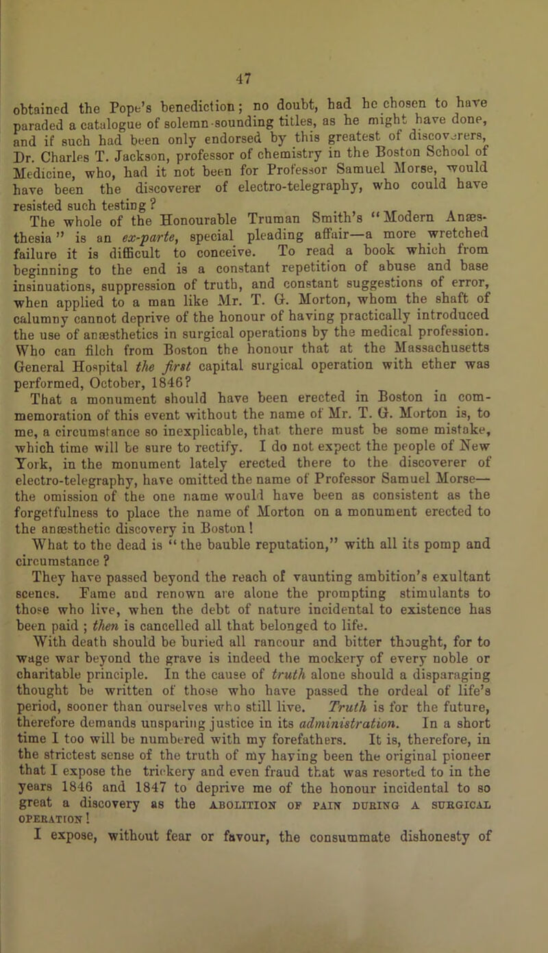 obtained the Pope’s benediction; no doubt, bad he chosen to have paraded a catalogue of solemn sounding titles, as he might have done, and if such had been only endorsed by this greatest of discoverers, Dr. Charles T. Jackson, professor of chemistry in the Boston School of Medicine, who, had it not been for Professor Samuel Morse, would have been the discoverer of electro-telegraphy, who could have resisted such testing ? The whole of the Honourable Truman Smith’s “Modern Anaes- thesia ” is an ex-parte, special pleading affair a more wietched failure it is difficult to conceive. To read a hook which from beginning to the end is a constant repetition of abuse and base insinuations, suppression of truth, and constant suggestions of error, when applied to a man like Mr. T. G. Morton, whom the shaft of calumny cannot deprive of the honour of having practically introduced the use of anaesthetics in surgical operations by the medical profession. Who can filch from Boston the honour that at the Massachusetts General Hospital the first capital surgical operation with ether was performed, October, 1846? That a monument should have been erected in Boston in com- memoration of this event without the name of Mr. T. G. Morton is, to me, a circumstance so inexplicable, that there must be some mistake, which time will be sure to rectify. I do not expect the people of New York, in the monument lately erected there to the discoverer of electro-telegraphy, have omitted the name of Professor Samuel Morse— the omission of the one name would have been as consistent as the forgetfulness to place the name of Morton on a monument erected to the anaesthetic discovery in Boston ! What to the dead is “ the bauble reputation,” with all its pomp and circumstance ? They have passed beyond the reach of vaunting ambition’s exultant scenes. Pame and renown are alone the prompting stimulants to those who live, when the debt of nature incidental to existence has been paid ; then is cancelled all that belonged to life. With death should be buried all rancour and bitter thought, for to wage war beyond the grave is indeed the mockery of every noble or charitable principle. In the cause of truth alone should a disparaging thought be written of those who have passed the ordeal of life’s period, sooner than ourselves who still live. Truth is for the future, therefore demands unsparing justice in its administration. In a short time I too will be numbered with my forefathers. It is, therefore, in the strictest sense of the truth of my haying been the original pioneer that I expose the trickery and even fraud that was resorted to in the years 1846 and 1847 to deprive me of the honour incidental to so great a discovery as the abolition of pain dueing a suegical OPEEATION ! I expose, without fear or favour, the consummate dishonesty of