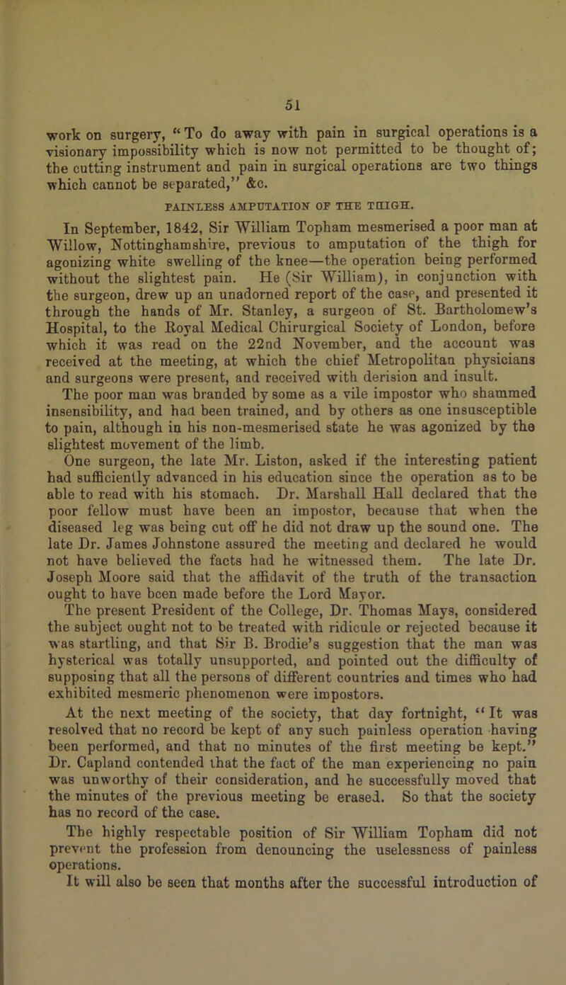 work on surgery, “ To do away with pain in surgical operations is a visionary impossibility which is now not permitted to he thought of; the cutting instrument and pain in surgical operations are two things which cannot be separated,” &c. PAINLESS AMPUTATION OF THE THIGH. In September, 1842, Sir 'William Topham mesmerised a poor man at Willow, Nottinghamshire, previous to amputation of the thigh for agonizing white swelling of the knee—the operation being performed without the slightest pain. He (Sir William), in conjunction with the surgeon, drew up an unadorned report of the case, and presented it through the hands of Mr. Stanley, a surgeon of St. Bartholomew’s Hospital, to the Royal Medical Chirurgieal Society of London, before which it was read on the 22nd November, and the account was received at the meeting, at which the chief Metropolitan physicians and surgeons were present, and received with derision and insult. The poor man was branded by some as a vile impostor who shammed insensibility, and had been trained, and by others as one insusceptible to pain, although in his non-mesmerised state he was agonized by the slightest movement of the limb. One surgeon, the late Mr. Liston, asked if the interesting patient had sufficiently advanced in his education since the operation as to be able to read with his stomach. Dr. Marshall Hall declared that the poor fellow must have been an impostor, because that when the diseased leg was being cut off he did not draw up the sound one. The late Dr. James Johnstone assured the meeting and declared he would not have believed the facts had he witnessed them. The late Dr. Joseph Moore said that the affidavit of the truth of the transaction ought to have been made before the Lord Mayor. The present President of the College, Dr. Thomas Mays, considered the subject ought not to be treated with ridicule or rejected because it was startling, and that Sir B. Brodie’s suggestion that the man was hysterical was totally unsupported, and pointed out the difficulty of supposing that all the persons of different countries and times who had exhibited mesmeric phenomenon were impostors. At the next meeting of the society, that day fortnight, “It was resolved that no record be kept of any such painless operation having been performed, and that no minutes of the first meeting be kept.” Dr. Capland contended that the fact of the man experiencing no pain was unworthy of their consideration, and he successfully moved that the minutes of the previous meeting be erased. So that the society has no record of the case. The highly respectable position of Sir William Topham did not prevent the profession from denouncing the uselessness of painless operations. It will also be seen that months after the successful introduction of