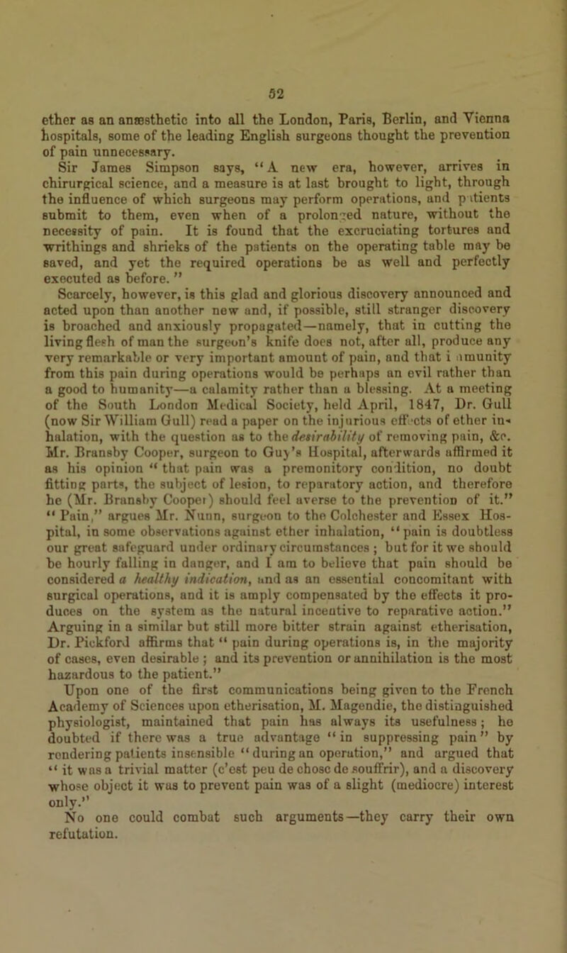 ether as an anaesthetic into all the London, Paris, Berlin, and Vienna hospitals, some of the leading English surgeons thought the prevention of pain unnecessary. Sir James Simpson says, “A new era, however, arrives in chirurgical science, and a measure is at last brought to light, through the influence of which surgeons may perform operations, and patients submit to them, even when of a prolonged nature, without the necessity of pain. It is found that the excruciating tortures and writhings and shrieks of the patients on the operating table may bo saved, and yet the required operations be as well and perfectly executed as before. ” Scarcely, however, is this glad and glorious discovery announced and acted upon than another new and, if possible, still stranger discovery is broached and anxiously propagated—namely, that in cutting the living flesh of man the surgeon’s knife does not, after all, produce any very remarkable or very important amount of pain, and that i umunity from this pain during operations would be perhaps an evil rather than a good to humanity—a calamity rather than a blessing. At a meeting of the South London Medical Society, held April, 1847, Dr. Gull (now Sir William Gull) read a paper on the injurious effects of ether in-* halation, with the question as to the desirability of removing pain, &o. Mr. Bransby Cooper, surgeon to Guy’s Hospital, afterwards affirmed it as his opinion “ that pain was a premonitory condition, no doubt fitting parts, the subject of lesion, to reparatory action, and therefore he (Mr. Bransby Coopei) should feel averse to the prevention of it.” “ Pain,” argues Mr. Nunn, surgeon to the Colchester and Essex Hos- pital, in some observations against ether inhalation, “pain is doubtless our great safeguard under ordinary circumstances ; but for it we should be hourly falling in danger, and I am to believe that pain should be considered a healthy indication, and as an essential concomitant with surgical operations, and it is amply compensated by the effects it pro- duces on the system as the natural incentive to reparative action.” Arguing in a similar but still more bitter strain against etherisation, Dr. Piekford affirms that “ pain during operations is, in the majority of cases, even desirable ; and its prevention or annihilation is the most hazardous to the patient.” Upon one of the first communications being given to the Prench Academy of Sciences upon etherisation, M. Magendie, the distinguished physiologist, maintained that pain has always its usefulness; he doubted if there was a true advantage “ in suppressing pain ” by rendering patients insensible “duringan operation,” and argued that “ it was a trivial matter (e’est peu de chose de souffrir), and a discovery whose object it was to prevent pain was of a slight (mediocre) interest only.” No one could combat such arguments—they carry their own refutation.