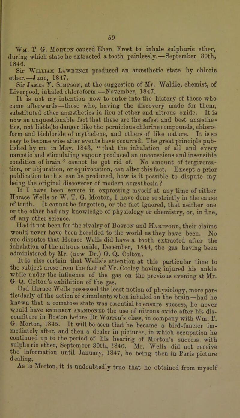 Wm. T. G. Morton caused Eben Frost to inhale sulphuric ether, during which state he extracted a tooth painlessly.—September 30th, 1846. Sir William Lawrence produced an anaesthetic state by chloric ether.—June, 1847. Sir James Y. Simpson, at the suggestion of Mr. Waldie, chemist, of Liverpool, inhaled chloroform.—November, 1847. It is not my intention now to enter into the history of those who came afterwards—those who, having the discovery made for them, substituted other anaesthetics in lieu of ether and nitrous oxide. It is now an unquestionable fact that these are the safest and best anaesthe- tics, not liable^to danger like the pernicious chlorine compounds, chloro- form and bichloride of mythelene, and others of like nature. It is so easy to become wise after events have occurred. The great principle pub- lished by me in May, 1843, “that the inhalation of all and every narcotic and stimulating vapour produced an unconscious and insensible condition of brain” cannot be got rid of. No amount of tergiversa- tion, or abjuration, or equivocation, can alter this fact. Except a prior publication to this can be produced, how is it possible to dispute ray being the original discoverer of modern anaesthesia? If I have been severe in expressing myself at any time of either Horace Wells or W. T. G. Morton, I have done so strictly in the cause of truth. It cannot be forgotten, or the fact ignored, that neither one or the other had any knowledge of physiology or chemistry, or, in fine, of any other science. Had it not been for the rivalry of Boston and Hartford, their claims would never have been heralded to the world as they have been. No one disputes that Horace Wells did have a tooth extracted after the inhalation of the nitrous oxide, December, 1844, the gas having been administered by Mr. (now Dr.) G. Q,. Colton. It is also ceitain that Wells’s attention at this particular time to the subject arose from the fact of Mr. Cooley having injured his ankle while under the influence of th6 gas on the previous evening at Mr. G. Q,. Colton’s exhibition of the gas. Had Horace Wells possessed the least notion of physiology, more par-* ticularly of the action of stimulants when inhaled on the brain—had he known that a comatose state was essential to ensure success, he never would have entibelt abandoned the use of nitrous oxide after his dis- comfiture in Boston before Dr. Warren’s class, in company with Wm. T. G. Morton, 1845. It will be seen that he became a bird-fancier im- mediately after, and then a dealer in pictures, in which occupation he continued up to the period of his hearing of Morton’s success with sulphuric ether, September 30th, 1846. Mr. Wells did not receive the information until January, 1847, he being then in Paris picture dealing. As to Morton, it is undoubtedly true that he obtained from myself