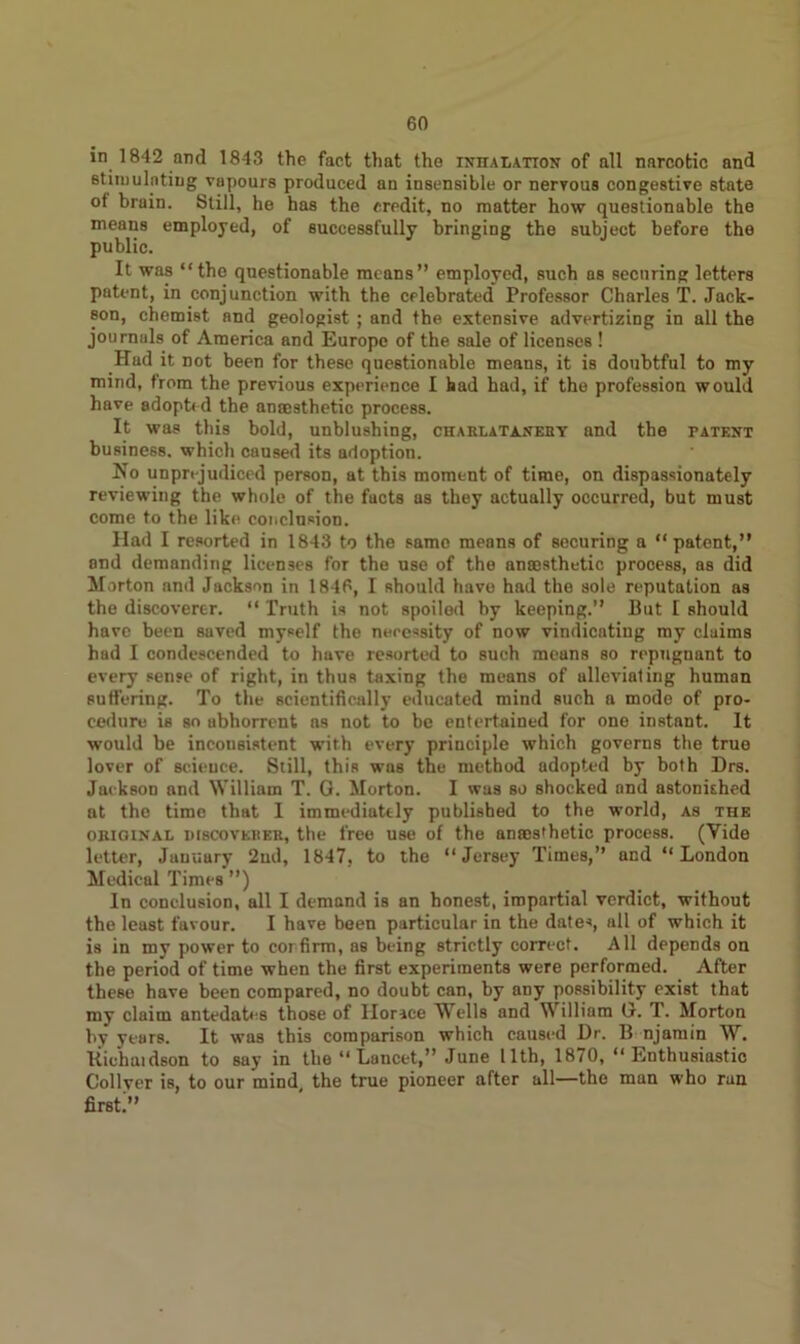 in 1842 and 1843 the fact that the inhalation of all narcotic and stimulating vapours produced an insensible or nervous congestive state of brain. Still, he has the credit, no matter how questionable the means employed, of successfully bringing the subject before the public. It was “the questionable means” employed, such as securing letters patent, in conjunction with the celebrated Professor Charles T. Jack- son, chemist and geologist; and the extensive advertizing in all the journals of America and Europe of the sale of licenses ! Had it not been for these questionable means, it is doubtful to my mind, from the previous experience I had had, if the profession would have adopted the amesthetic process. It was this bold, unblushing, chaelataneby and the patent business, which caused its adoption. No unprejudiced person, at this moment of time, on dispassionately reviewing the whole of the facts as they actually occurred, but must come to the like conclusion. Had I resorted in 1843 to the same means of securing a “patent,” and demanding licenses for the use of the anaesthetic prooess, as did Morton and Jackson in 1846, I should have had the sole reputation as the discoverer. “ Truth is not spoiled by keeping.” But I should have been saved myself the necessity of now vindicating my claims had I condescended to have resorted to such means so repugnant to every sense of right, in thus taxing the means of ulleviating human suffering. To the scientifically educated mind such a mode of pro- cedure is so abhorrent as not to be entertained for one instant. It would be inconsistent with every principle which governs the true lover of science. Still, this was the method adopted by both Drs. Jackson and William T. G. Morton. I was so shocked and astonished at the time that I immediately published to the world, as the original discoverer, the free use of the anaesthetic process. (Vide letter, Jauuury 2nd, 1847, to the “Jersey Times,” and “London Medical Times ”) In conclusion, all I demand is an honest, impartial verdict, without the least favour. I have been particular in the dates, all of which it is in my power to corfirm, as being strictly correct. All depends on the period of time when the first experiments were performed. After these have been compared, no doubt can, by any possibility exist that my claim antedates those of Horace Wells and William G. T. Morton by years. It was this comparison which caused Dr. B njamin W. Richaidson to say in the “ Lancet,” June 11th, 1870, “Enthusiastic Col Iyer is, to our mind, the true pioneer after all—the man who run first.”