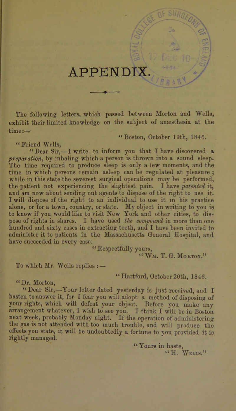 I —I / I —*• , APPENDIX. The following letters, which passed between Morton and Wells, exhibit their limited knowledge on the subject of anaesthesia at the time:— “Boston, October 19th, 1846. “ Friend Wells, “ Dear Sir,—I write to inform you that I have discovered a preparation, by inhaling which a person is thrown into a sound sleep. The time required to produce sleep is only a lew moments, and the time in which persons lemain asleep can be regulated at pleasure ; while in this state the severest surgical operations may be performed, the patient not experiencing the slightest pain. I have patented it, and am now about sending out agents to dispose of the right to use it. I will dispose of the right to an individual to use it in his practice alone, or for a town, country, or state. My object in writing to you is to know if you would like to visit New York and other cities, to dis- pose of lights in shares. I have used the compound in more than one hundred and sixty cases in extracting teeth, and I have been invited to administer it to patients in the Massachusetts General Hospital, and have succeeded in every case. “ Respectfully yours, “ Wm. T. G. Mokton.” To which Mr. Wells replies : — “Hartford, October20th, 1846. “Dr. Morton, “Dear Sir,—Your letter dated yesterday is just received, and I hasten to answer it, for I fear you will adopt a method of disposing of your rights, which will defeat your object. Before you make any arrangement whatever, I wish to see you. I think I will be in Boston next week, probably Monday night. If the operation of administering the gas is not attended with too much trouble, and will produce the effects you state, it will be undoubtedly a fortune to you provided it is rightly managed. “Yours in haste, “H. Wells.”