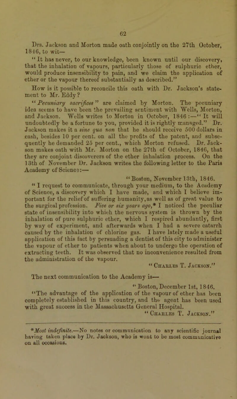 Drs. Jackson and Morton made oath conjointly on the 27th October, 1846, to wit— “ It has never, to our knowledge, been known until our discovery, that the inhalation of vapours, particularly those of eulphuric ether, would produce insensibility to pain, and we claim the application of ether or the vapour thereof substantially as described.” How is it possible to reconcile this oath with Dr. Jackson’s state- ment to Mr. Eddy? “ Pecuniary sacrifices ” are claimed by Morton. The pecuniary idea seems to have been the prevailing sentiment with Wells, Morton, and Jackson. Wells writes to Morton in October, 1846 :—“ It will undoubtedly be a fortune to you, provided it is rightly managed.” Dr. Jackson makes it a sine qua non that he should receive 500 dollars in cash, besides 10 per cent, on all the profits of the patent, and subse- quently he demanded 25 per cent., which Morton refused. Dr. Jack- son makes oath with Mr. Morton on the 27th of October, 1846, that they are conjoint discoverers of the ether inhalation process. On the 13th of November Dr. Jackson writes the following letter to the Paris Academy of Science:— “ Boston, November 13th, 1846. “ I request to communicate, through your medium, to the Academy of Science, a discovery which I have made, and which I believe im- portant for the relief of suffering humanity,as well as of great value to the surgical profession. Five or six years ayo,* I noticed the peculiar state of insensibility into which the nervous system is thrown by the inhalation of pure sulphuric ether, which I respired abundantly, first by way of experiment, and afterwards when I had a severe catarrh caused by the inhalation of chlorine gas. I have lately made a useful application of this tact by persuading a dentist of this city to administer the vapour of ether to patients when about to undergo the operation of extracting teeth. It was observed that no inconvenience resulted from the administration of the vupour. “ Charles T. Jackson.” The next communication to the Academy is— “ Boston, December 1st, 1846. “The advantage of the application of the vapour of ether has been completely established in this country, and the agent has been used with great success in the Massachusetts General Hospital. “ Charles T. Jackson.” *Most indefinite.—No notes or communication to any scientific journal having taken place by Dr. Jackson, who is wont to be most communicative on all occasions.