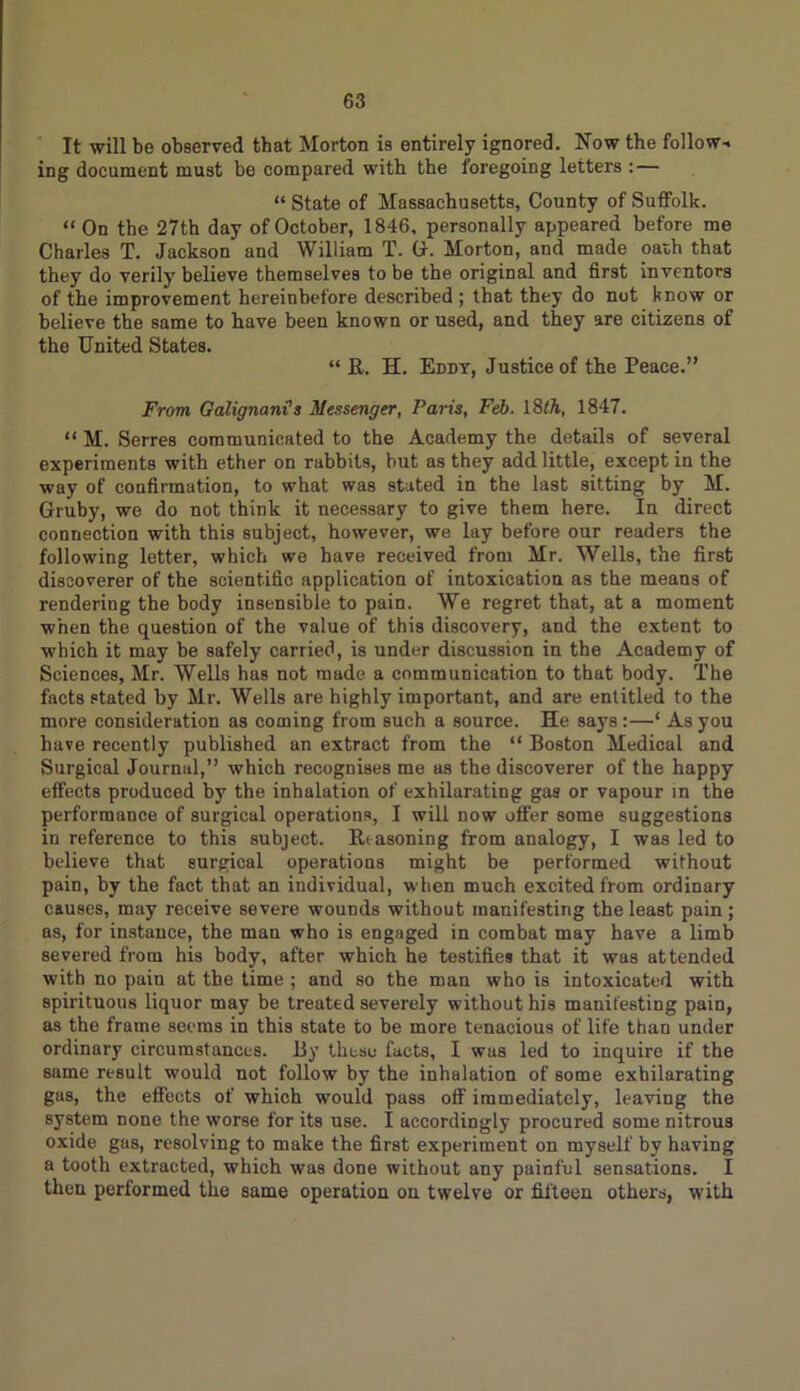 It will be observed that Morton is entirely ignored. Now the follow- ing document must be compared with the foregoing letters : — “ State of Massachusetts, County of Suffolk. “ On the 27th day of October, 1846, personally appeared before me Charles T. Jackson and William T. G. Morton, and made oath that they do verily believe themselves to be the original and first inventors of the improvement hereinbefore described ; that they do not know or believe the same to have been known or used, and they are citizens of the United States. “ ft. H. Eddy, Justice of the Peace.” From Galignani3 Messenger, Paris, Feb. 18th, 1847. “ M. Serres communicated to the Academy the details of several experiments with ether on rabbits, but as they add little, except in the way of confirmation, to what was stated in the last sitting by M. Gruby, we do not think it necessary to give them here. In direct connection with this subject, however, we lay before our readers the following letter, which we have received from Mr. Wells, the first discoverer of the scientific application of intoxication as the means of rendering the body insensible to pain. We regret that, at a moment when the question of the value of this discovery, and the extent to which it may be safely carried, is under discussion in the Academy of Sciences, Mr. Wells has not made a communication to that body. The facts stated by Mr. Wells are highly important, and are entitled to the more consideration as coming from such a source. He says :—* As you have recently published an extract from the “ Boston Medical and Surgical Journal,” which recognises me as the discoverer of the happy effects produced by the inhalation of exhilarating gas or vapour in the performance of surgical operations, I will now offer some suggestions in reference to this subject. Iti asoning from analogy, I was led to believe that surgical operations might be performed without pain, by the fact that an individual, when much excited from ordinary causes, may receive severe wounds without manifesting the least pain; as, for instance, the mau who is engaged in combat may have a limb severed from his body, after which he testifies that it was attended with no pain at the time ; and so the man who is intoxicated with spirituous liquor may be treated severely without his manifesting pain, as the frame seems in this state to be more tenacious of life than under ordinary circumstances. By theso facts, I was led to inquire if the same result would not follow by the inhalation of some exhilarating gas, the effects of which would pass off immediately, leaving the system none the worse for its use. I accordingly procured some nitrous oxide gas, resolving to make the first experiment on myself by having a tooth extracted, which was done without any painful sensations. I then performed the same operation on twelve or fifteen others, with