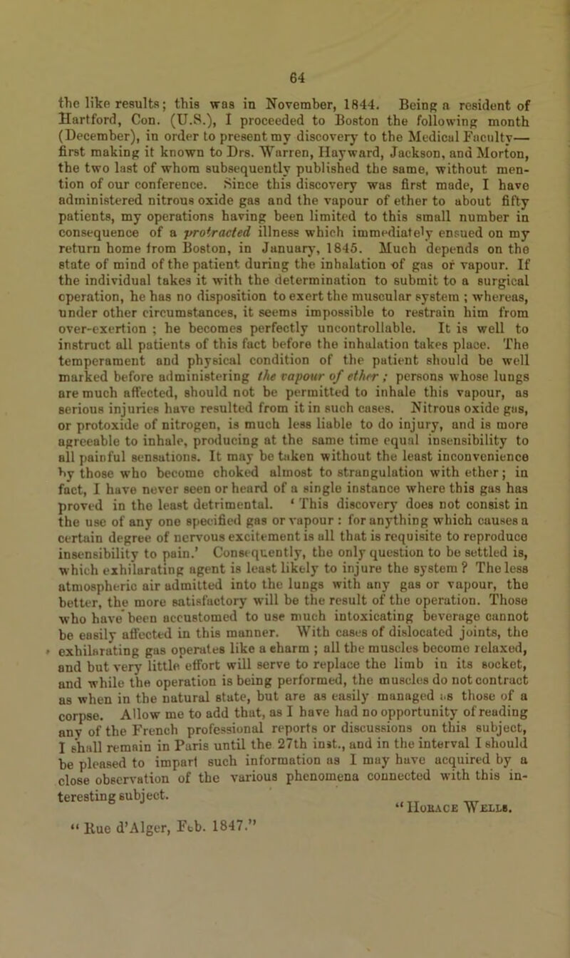 the like results; this was in November, 1844. Being a resident of Hartford, Con. (U.S.), I proceeded to Boston the following month (December), in order to present my discovery to the Medical Faculty— first making it known to Drs. Warren, Hayward, Jackson, and Morton, the two last of whom subsequently published the same, without men- tion of our conference. Since this discovery was first made, I have administered nitrous oxide gas and the vapour of ether to about fifty patients, my operations having been limited to this small number in consequence of a protracted illness which immediately ensued on my return home from Boston, in January, 1845. Much depends on the state of mind of the patient during the inhalation of gas of vapour. If the individual takes it with the determination to submit to a surgical operation, he has no disposition to exert the muscular system ; whereas, under other circumstances, it seems impossible to restrain him from over-exertion ; he becomes perfectly uncontrollable. It is well to instruct all patients of this fact before the inhalation takes place. The temperament and physical condition of the patient should be well marked before administering the vapour of ether; persons whose lungs are much affected, should not be permitted to inhale this vapour, as serious injuries have resulted from it in such cases. Nitrous oxide gas, or protoxide of nitrogen, is much less liable to do injury, and is more agreeable to inhale, producing at the same time equal insensibility to all painful sensations. It may be taken without the least inconvenience by those who become choked almost to strangulation with ether; in fact, I have never seen or heard of a single instance where this gas has proved in the least detrimental. ‘ This discovery does not consist in the use of any one specified gas or vapour: for anything which causes a certain degree of nervous excitement is all that is requisite to reproduce insensibility to pain.’ Consequently, the only question to be settled is, which exhilarating agent is least likely to injure the system ? The less atmospheric air admitted into the lungs with any gas or vapour, the better, the more satisfactory will be the result of the operation. Those who have been accustomed to use much intoxicating beverage cannot be easily affected in this manner. With cases of dislocated joints, the , exhilarating gas operates like a eharm ; all the muscles become relaxed, and but very little*effort will serve to replace the limb in its socket, and while the operation is being performed, the muscles do not contract as when in the natural state, but are as easily managed i.s those of a corpse. Allow me to add that, as I have had no opportunity of reuding any of the French professional reports or discussions on this subject, I shall remain in Paris until the 27th inst., and in the interval I should be pleased to impart such information us I may have acquired by a close observation of the various phenomena connected with this in- terestiDg subject. - H„„o« Wm,. “ Hue d’Alger, Feb. 1847.”