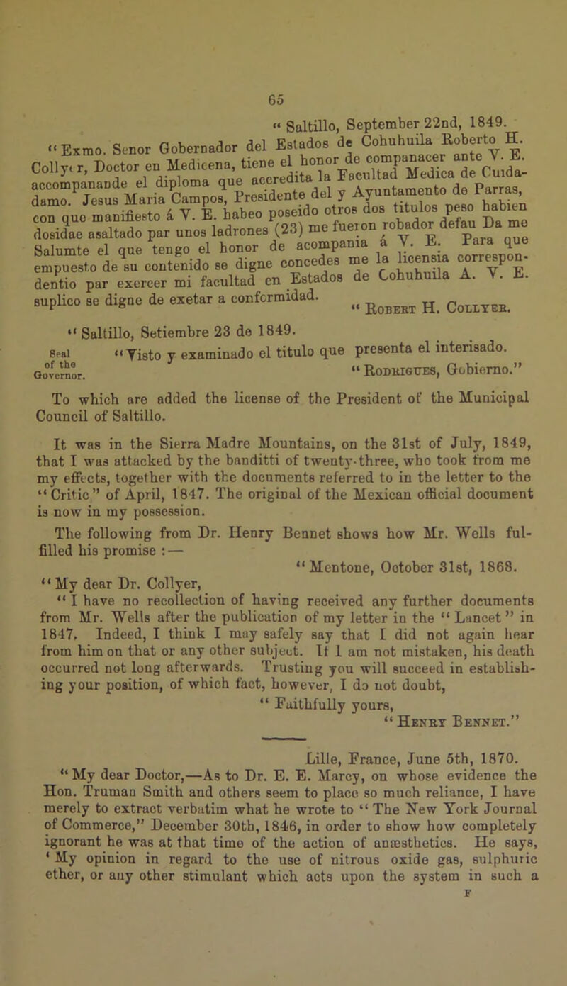 « Saltillo, September 22nd, 1849. “ Exmo. Senor Gobernador del Estados de Cohuhuila Roberto H. dumo Jesus Maria Campos, Presidente del y Ayuntamento de parras, con que manifiesto 4 Y. E. habeo poseido otros doa‘ tf “los peso babien dosidae asaltado par unos ladrones (23) me lueion Salumte el que tengo el honor de acompama a V. E. Para que empTesto deli contend® se d.gne concedes me la hcensja correspon- dentio par exercer mi facultad en Estados de Cohuhuila A. Y. E. suplico se digne de exetar a confcrmidad. ^ R Colitee.  Saltillo, Setiembre 23 de 1849. « Yisto y examinado el titulo que presenta el interisado. “ ItoDUiGUES, Gobierno.’ Seal of tho Governor. To which are added the license of the President of the Municipal Council of Saltillo. It was in the Sierra Madre Mountains, on the 31st of July, 1849, that I was attacked by the banditti of twenty-three, who took from me my effects, together with the documents referred to in the letter to the “ Critic ” of April, 1847. The original of the Mexican official document is now in my possession. The following from Dr. Henry Bennet shows how Mr. Wells ful- filled his promise : — “ Mentone, Ootober 31st, 1868. ‘ ‘ My dear Dr. Collyer, “ I have no recollection of having received any further documents from Mr. Wells after the publication of my letter in the “ Lancet” in 1847, Indeed, I think I may safely say that I did not again hear from him on that or any other subject. It 1 am not mistaken, his death occurred not long afterwards. Trusting you will succeed in establish- ing your position, of which fact, however, I do not doubt, “ Faithfully yours, “ Henkt Bennet.” Lille, France, June 5th, 1870. “ My dear Doctor,—As to Dr. E. E. Marcy, on whose evidence the Hon. Trumau Smith and others seem to place so much reliance, I have merely to extract verbatim what he wrote to “ The New York Journal of Commerce,” December 30tb, 1846, in order to show how completely ignorant he was at that timo of the action of anmsthetics. He says, 1 My opinion in regard to the use of nitrous oxide gas, sulphuric ether, or any other stimulant which acts upon the system in such a F