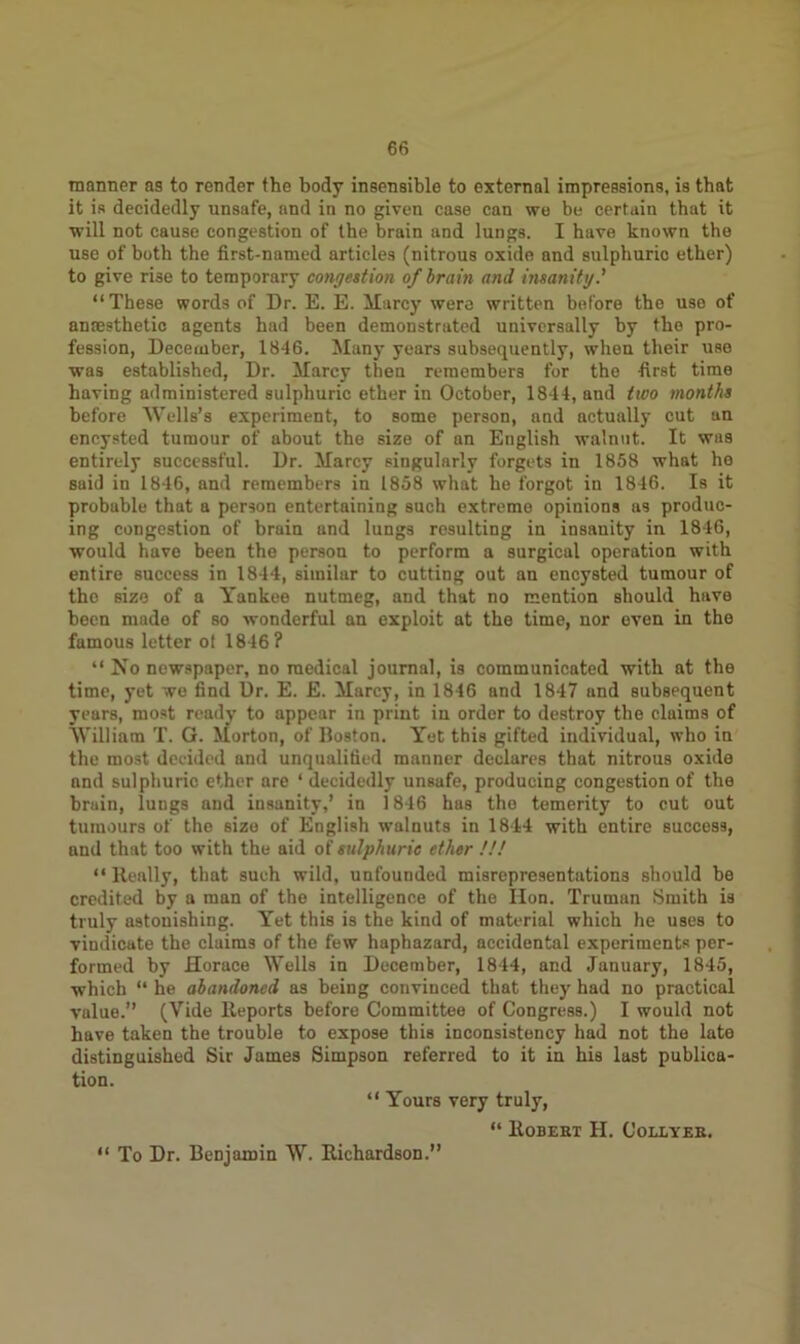 manner as to render the body insensible to external impressions, is that it is decidedly unsafe, and in no given case can we be certain that it will not cause congestion of the brain and lungs. I have known the use of both the first-named articles (nitrous oxide and sulphuric ether) to give rise to temporary congestion of brain and insanity.’ “These words of Dr. E. E. Marcy were written before the use of anresthetic agents had been demonstrated universally by the pro- fession, December, 1846. Many years subsequently, when their use was established, Dr. Marcy then remembers for the first time having administered sulphuric ether in October, 1844, and two months before Wells’s experiment, to some person, and actually cut an encysted tumour of about the size of an English walnut. It was entirely successful. Dr. Marcy singularly forgets in 1858 what he said in 1846, and remembers in 1858 what he forgot in 1846. Is it probable that a person entertaining such extreme opinions as produc- ing congestion of brain and lungs resulting in insanity in 1846, would have been the person to perform a surgical operation with entire success in 1844, similar to cutting out an encysted tumour of the size of a Yankee nutmeg, and that no mention should have been made of so wonderful an exploit at the time, nor even in the fumous letter ol 1846? “ No newspaper, no medical journal, is communicated with at the time, yet we find Dr. E. E. Marcy, in 1846 and 1847 und subsequent years, most ready to appear in print in order to destroy the claims of William T. G. Morton, of Boston. Yet this gifted individual, who in the most decided and unqualified manner declares that nitrous oxide and sulphuric ether are ‘ decidedly unsafe, producing congestion of the bruin, lungs and insanity,’ in 1846 has the temerity to cut out tumours of the size of English walnuts in 1844 with entire success, and that too with the aid of sulphuric ether !!! “Really, that such wild, unfounded misrepresentations should be credited by a man of the intelligence of the lion. Truman Smith is truly astonishing. Yet this is the kind of material which he uses to vindicate the claims of the few haphazard, accidental experiments per- formed by Horace Wells in December, 1844, and January, 1845, which “ he abandoned as being convinced that they had no practical value.” (Vide Reports before Committee of Congress.) I would not have taken the trouble to expose this inconsistency had not the late distinguished Sir James Simpson referred to it in his last publica- tion. “ Yours very truly, “ Robert H. Collyer. “ To Dr. Benjamin W. Richardson.”