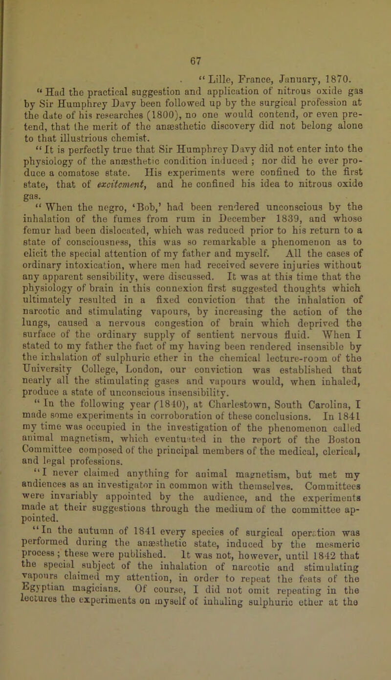 “Lille, France, January, 1870. “ Had the practical suggestion and application of nitrous oxide gas by Sir Humphrey Davy been followed up by the surgical profession at the date of his researches (1800), no one would contend, or even pre- tend, that the merit of the anaesthetic discovery did not belong alone to that illustrious chemist. “ It is perfectly true that Sir Humphrey Davy did not enter into the physiology of the anaesthetic condition induced ; nor did he ever pro- duce a comatose state. His experiments were confined to the first state, that of excitement, and he confined his idea to nitrous oxide gas. “ When the negro, ‘Bob,’ had been rendered unconscious by the inhalation of the fumes from rum in December 1839, and whose femur had been dislocated, which was reduced prior to his return to a state of consciousness, this was so remarkable a phenomenon as to elicit the special attention of my father and myself. All the cases of ordinary intoxication, where men had received severe injuries without any apparent sensibility, were discussed. It was at this time that the physiology of brain in this connexion first suggested thoughts which ultimately resulted in a fixed conviction that the inhalation of narcotic and stimulating vapours, by increasing the action of the lungs, caused a nervous congestion of brain which deprived the surface of the ordinary supply of sentient nervous fluid. When I stated to my father the fact of my having been rendered insensible by the inhalation of sulphuric ether in the chemical lecture-room of the University College, London, our conviction was established that nearly all the stimulating gases and vapours would, when inhaled, produce a state of unconscious insensibility. “ In the following year (1840), at Charlestown, South Carolina, I made some experiments in corroboration of these conclusions. In 1841 my time was occupied in the investigation of the phenomenon called animal magnetism, which eventuited in the report of the Boston Committee composed of the principal members of the medical, clerical, and legal professions. “I never claimed anything for animal magnetism, but met my andiences as an investigator in common with themselves. Committees were invariably appointed by the audience, and the experiments made at their suggestions through the medium of the committee ap- pointed. “In the autumn of 1841 every species of surgical operation was performed during the auajsthetic state, induced by the mesmeric process ; these were published. It was not, however, until 1842 that the special subject of the inhalation of narcotic and stimulating vapours claimed my attention, in order to repeat the feats of the Lgj ptian magicians. Of course, I did not omit repeating in the lectures the experiments on myself of inhaling sulphuric ether at tho