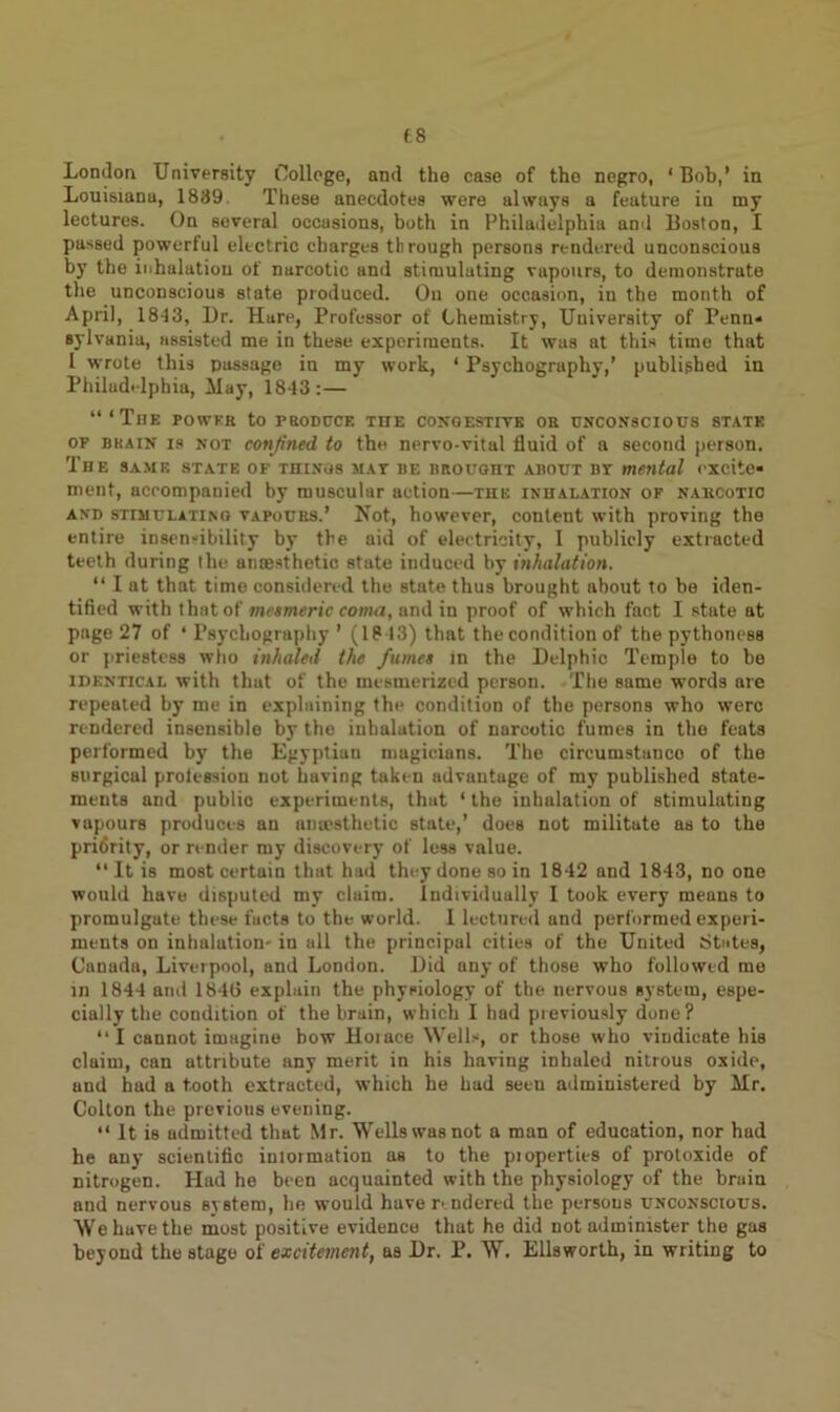 London University College, and the case of the negro, ‘Bob,’ in Louisiana, 1889. These anecdotes were always a feature in my lectures. On several occasions, both in Philadelphia and Boston, I passed powerful electric charges through persons rendered unconscious by the inhalation of narcotic and stimulating vapours, to demonstrate the unconscious state produced. On one occasion, iu the month of April, 1843, Ur. Hure, Professor of Chemistry, University of Penn* sylvania, assisted me in these experiments. It was at this time that 1 wrote this passage in my work, ‘ Psychography,’ published in Philadelphia, May, 1843:— “‘The powkk to produce the congestive oe unconscious state of buain is not confined, to the nervo-vital fluid of a second person. The same state of things mat be brought about bt mental excite- ment, accompanied by muscular action—the inhalation of nabcotic and stimulating vapours.’ Not, however, content with proving the entire insensibility by the aid of electricity, I publicly extracted teeth during the anaesthetic state induced by inhalation. “ I at that time considered the state thus brought about to be iden- tified with that of mesmeric coma, and in proof of which fact I state at page 27 of ‘Psychography’ (1843) that the condition of the pythoness or priestess who inhaled the fume* in the Delphic Temple to be identical with that of the mesmerized person. The same words are repeated by me in explaining the condition of the persons who were rendered insensible by the inhalation of narcotic fumes in the feats performed by the Egyptian magicians. The circumstanco of the surgical prolession not having taken advantage of my published state- ments and public experiments, that ‘ the inhalation of stimulating vapours produces an amesthetic state,’ does not militate as to the priflrity, or render my discovery of less value. “ It is most certain that had they done so in 1842 and 1843, no one would have disputed my claim. Individually I took every means to promulgate these facts to the world. I lectured and performed experi- ments on inhalation' in all the principal cities of the United States, Canada, Liverpool, and London. Did any of those who followed me in 1844 amt 1846 explain the physiology of the nervous system, espe- cially the condition of the bruin, which I had previously done? “I cannot imagine bow Hoiaee Wells, or those who vindicate his claim, can attribute any merit in his having inhaled nitrous oxide, and had a tooth extracted, which he had seen administered by Mr. Colton the previous evening. “ It is admitted that Mr. Wells was not a man of education, nor had he any scientific iniormation as to the pioperties of protoxide of nitrogen. Had he been acquainted with the physiology of the bruin and nervous system, he would have rendered the persons unconscious. Wehuvethe most positive evidence that he did not administer the gas beyond the stage of excitement, as Dr. P. W. Ellsworth, in writing to