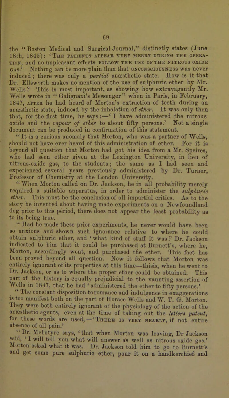 the “Boston Medical and Surgical Journal,” distinctly states (June 18th, 1845): ‘The patients appear vert merry during the opera- tion, and no unpleasant effects follow the use of the nitrous oxide gas.’ Nothing can be more plain lhan that unconsciousness was never induced; there was only a ■partial anaesthetic state. How is it that Dr. Ellsworth makes no mention of the use of sulphuric ether by Mr. Wells? This is most important, as showing how extravagantly Mr. Wells wrote in “ Galignani’s Messenger” when in Paris, in February, 1847, after he had heard of Morton’s extraction of teeth during an anaesthetic state, inducsd by the inhalation of ether. It was only then that, for the first time, he says :—‘I have administered the nitrous oxide and the vapour of ether to about fifty persons.’ Not a single document can be produced in confirmation of this statement. “ It is a curious anomaly that Morton, who was a partner of Wells, should not have ever heard of this administration of ether. For it is beyond all questiou that Morton had got his idea from a Mr. Speires, who had seen ether given at the Lexington University, in lieu of nitrous-oxide gas, to the students; the same as I had seen and experienced several years previously administered by Dr. Turner, Professor of Chemistry at the London University. “ When Morton called on Dr. Jackson, he in all probability merely required a suitable apparatus, in order to administer the sulphuric ether. This must be the conclusion of all impartial critics. As to the story he invented about having made experiments on a Newfoundland dog prior to this period, there does not appear the least probability as to its being true. “ Had he made these prior experiments, he never would have been so anxious and shown such ignorance relative to where he could obtain sulphuric ether, and ‘ what kind of stuff it was!’ Dr. Jackson indicated to him that it could be purchased at Burnett’s, where he, Morton, accordingly went, and purchased the ether. This fact has been proved beyond all question. Now it follows that Morton was entirely ignoraut of its properties at this time—thisis, when he went to Dr. Jackson, or as to where the proper ether could be obtained. This part of the history is equally prejudicial to the vaunting assertion of Wells in 1817, that he had ‘administered the ether to fifty persons.’ “ Ihe constant disposition to romance and indulgence in exaggerations is too manifest both on the part of Horace Wells and W. T. G. Morton. They were both entirely ignorant of the physiology of the action of the anaesthetic agents, even at the time of taking out the letters patent, for these words are used,—‘There is very nearly, if not entire absence of all pain.’ “Dr. McIntyre says, ‘that when Morton was leaving, Dr Jackson said, ‘ I will tell you what will answer as well as nitrous oxide gas.’ Morton asked what it was. Dr. Jackson told him to go to Burnett’s and get some pure sulphuric ether, pour it on a handkerchief- and