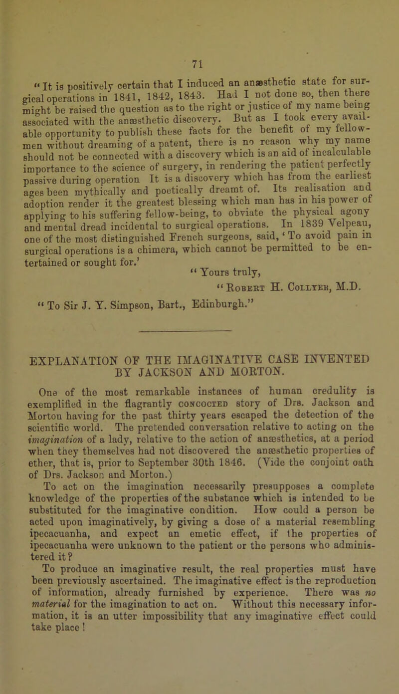 “ It is positively certain that I induced an ansBsthetio state for sur- gical operations in' 1841, 1842, 1843. Had I not done so, then there might be raised the question as to the right or justice of my name being associated with the anaesthetic discovery. But as I took every avail- able opportunity to publish these facts for the benefit of my fellow- men without dreaming of a patent, there is no reason why my name should not be connected with a discovery which is an aid of incalculable importance to the science of surgery, in rendering the patient perfectly passive during operation It is a discovery which has from the. earliest ages been mythically and poetically dreamt of. Its realisation and adoption render it the greatest blessing which man has in his power ot applying to his suffering fellow-being, to obviate the physical agony and mental dread incidental to surgical operations. In 1839 Velpeau, one of the most distinguished French surgeons, said, ‘ To avoid pain in surgical operations is a chimera, which cannot be permitted to be en- tertained or sought for.’ “ Yours truly, “ Robert H. Coiltek, M.D. “ To Sir J. Y. Simpson, Bart., Edinburgh.” EXPLANATION OF THE IMAGINATIVE CASE INVENTED BY JACKSON AND MORTON. One of the most remarkable instances of human credulity is exemplified in the flagrantly concocted story of Drs. Jackson and Morton having for the past thirty years escaped the detection of the scientific world. The pretended conversation relative to acting on the imagination of a lady, relative to the action of anesthetics, at a period when they themselves had not discovered the anesthetic properties of ether, that is, prior to September 30th 1846. (Vide the conjoint oath of Drs. Jackson and Morton.) To act on the imagination necessarily presupposes a complete knowledge of the properties of the substance which is intended to be substituted for the imaginative condition. How could a person be acted upon imaginatively, by giving a dose of a material resembling ipecacuanha, and expect an emetic effect, if the properties of ipecacuanha were unknown to the patient or the persons who adminis- tered it ? To produce an imaginative result, the real properties must have been previously ascertained. The imaginative effect is the reproduction of information, already furnished by experience. There was no material for the imagination to act on. Without this necessary infor- mation, it is an utter impossibility that any imaginative effect could take place!