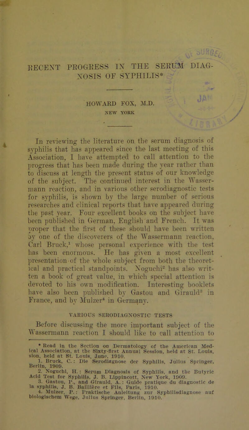 DECENT PROGRESS IN THE SERUM DIAG- NOSIS OF SYPHILIS* t !\ fv HOWARD FOX, M.D. NEW YORK In reviewing the literature on the serum diagnosis of syphilis that has appeared since the last meeting of this Association, I have attempted to call attention to the progress that has been made during the year rather than to discuss at length the present status of our knowledge of the subject. The continued interest in the Wasser- mann reaction, and in various other serodiagnostic tests for syphilis, is shown by the large number of serious researches and clinical reports that have appeared during the past year. Four excellent books on the subject have been published in German. English and French. It was proper that the first of these should have been written by one of the discoverers of the Wassermann reaction, Carl Brack,* 1 2 whose personal experience with the test has been enormous. He has given a most excellent presentation of the whole subject from both the theoret- ical and practical standpoints. Noguchi- has also writ- ten a book of great value, in which special attention is devoted to his own modification. Interesting booklets have also been published by Gastou and Girauld3 in France, and by Mulzer4 in Germany. VARIOUS SERODIAGXOSTIC TESTS Before discussing the more important subject of the Wassermann reaction I should like to call attention to * Read in the Section on Dermatology of the American Med- ical Association, at the Sixty-first Annual Session, held at St. Louis, sion, held at St. Louis. June, 1910. 1. Uruck, C. : Die Serodiagnose der Syphilis, Julius Springer, Berlin, 1909. 2. Noguchi, II. : Serum Diagnosis of Syphilis, and the Butyric Acid Test for Syphilis. J. B. Llppincott, New York, 1909. 3. Gastou, 1'., and Girauld, A. : Guide pratique du diagnostic de la syphilis, J. B. Ballll&re et Fils, Paris, 1910. 4. Mulzer, P.: Praktische Anleitung zur Syphilisdlagnose nuf biologiscbom Wege, Julius Springer, Berlin, 1910.