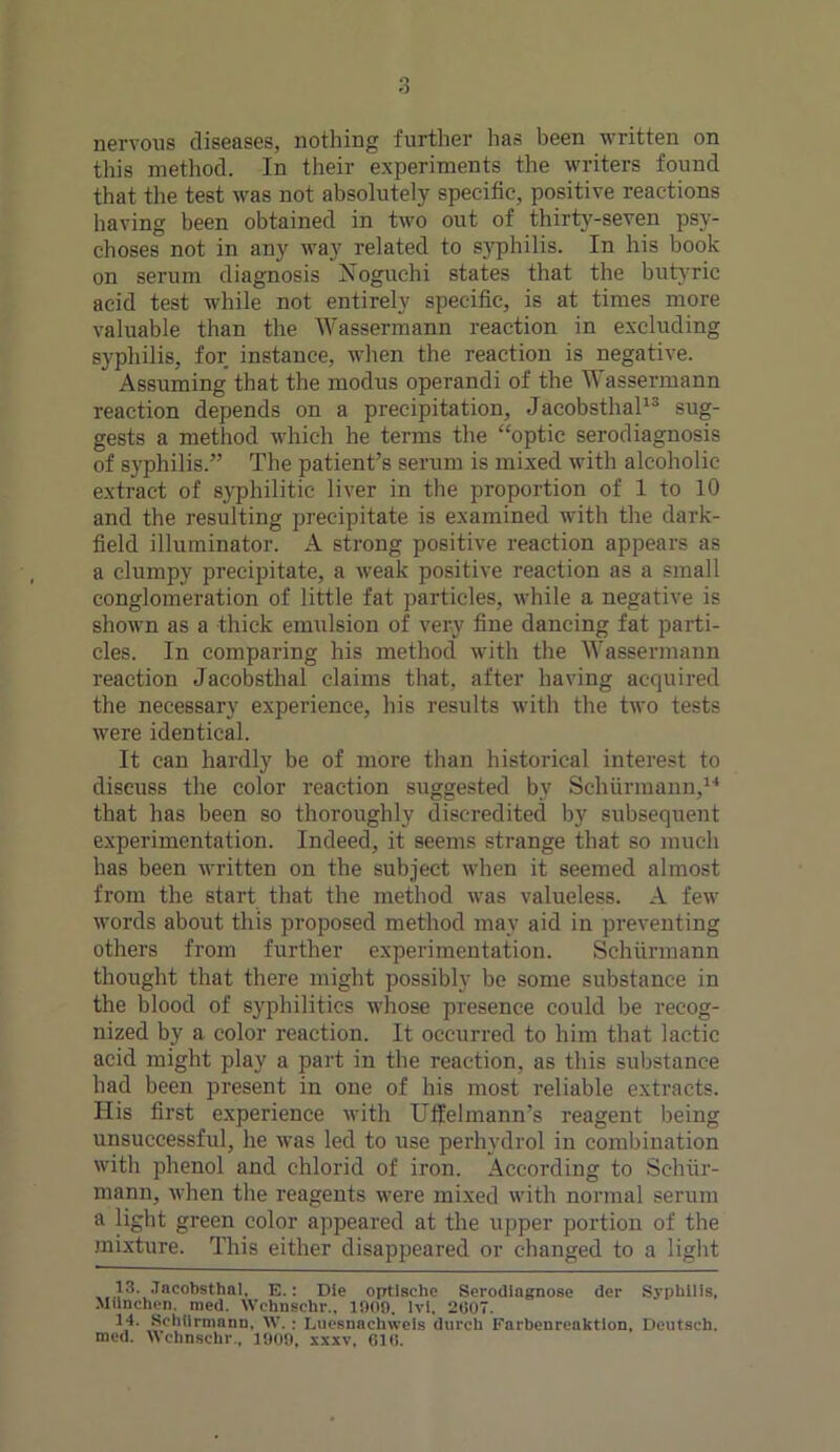 nervous diseases, nothing further has been written on this method. In their experiments the writers found that the test was not absolutely specific, positive reactions having been obtained in two out of thirty-seven psy- choses not in any way related to syphilis. In his book on serum diagnosis Noguchi states that the butyric acid test while not entirely specific, is at times more valuable than the Wassermann reaction in excluding syphilis, for instance, when the reaction is negative. Assuming that the modus operandi of the Wassermann reaction depends on a precipitation, Jacobsthal13 sug- gests a method which he terms the “optic serodiagnosis of syphilis.” The patient’s serum is mixed with alcoholic extract of syphilitic liver in the proportion of 1 to 10 and the resulting precipitate is examined with the dark- field illuminator. A strong positive reaction appears as a clumpy precipitate, a weak positive reaction as a small conglomeration of little fat particles, while a negative is shown as a thick emulsion of very fine dancing fat parti- cles. In comparing his method with the Wassermann reaction Jacobsthal claims that, after having acquired the necessary experience, his results with the two tests were identical. It can hardly be of more than historical interest to discuss the color reaction suggested by Schiirmann,14 that has been so thoroughly discredited by subsequent experimentation. Indeed, it seems strange that so much has been written on the subject when it seemed almost from the start that the method was valueless. A few words about this proposed method may aid in preventing others from further experimentation. Schiirmann thought that there might possibly be some substance in the blood of syphilitics whose presence could be recog- nized by a color reaction. It occurred to him that lactic acid might play a part in the reaction, as this substance had been present in one of his most reliable extracts. His first experience with Uffelmann's reagent being unsuccessful, he was led to use perhydrol in combination with phenol and chlorid of iron. According to Schiir- mann, when the reagents were mixed with normal serum a light green color appeared at the upper portion of the mixture. This either disappeared or changed to a light 13. Jacobsthal. E.: Die optische Serodiagnose der Syphilis, Munchen. med. Wchnschr., 1009. lvi. 2607. 14. Schiirmann. W. : Lucsnachweis durch Farbenreaktion, Deutsch. med. Wchnschr., 1009, xxxv, 616.