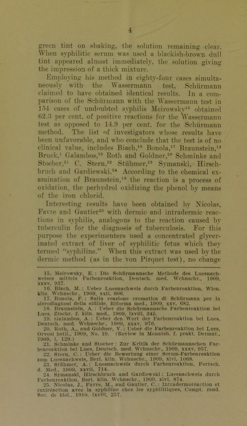 green tint on shaking, the solution remaining clear. When syphilitic serum was used a blackish-brown dull tint appeared almost immediately, the solution giving the impression of a thick mixture. Employing his method in eighty-four cases simulta- neously with the Wassermann test, Schiirmann claimed to have obtained identical results. In a com- parison of the Schumann with the Wassermann test in 154 cases of undoubted syphilis Meirowsky15 obtained 62.3 per cent, of positive reactions for the \Vassermann test as opposed to 14.9 per cent, for the Schiirmann method. The list of investigators whose results have been unfavorable, and who conclude that the test is of no clinical value, includes Biach,1 Bonola,17 Braunstein,18 Bruck.1 Galambos,10 Both and Goldner,20 Schminke and Stocber.21 C. Stern,*8 Stiihmer,23 Symanski, Hirsch- bruch and Gardiewski.2* According to the chemical ex- amination of Braunstein,18 the reaction is a process of oxidation, the perhydrol oxidizing the phenol by means of the iron ehlorid. Interesting results have been obtained bv Nicolas, Favre and Gautier85 with dermic and intradermic reac- tions in syphilis, analogous to the reaction caused by tuberculin for the diagnosis of tuberculosis. For this purpose the experimenters used a concentrated glycer- inated extract of liver of syphilitic fetus which they termed ‘‘syphiline/’ When this extract was used by the dermic method (as in the von Pirquet test), no change 15. Meirowsky, E. : Die Sehllrmnnnsehe Methode des Luesnach- wclses mlttels Knrbenreaktlon, Deutscli. med. Wchnschr., 1909, xxxv, 937. 10. Biach. M. : Ueber Luesnachweis durcb Farbenreaktlon. Wien, kiln. Wchnschr.. 1909. xxll. 000. 17. Bonola. F. : Sulla reazlone crorantica dl Schiirmann per la sierodlagnosl della stfilide. ItKornia med., 1909, xxv, 082. 18. Braunstein. A. : I'eber die Schlirmannsehe Farbenreaktlon bel l.ues. Ztsehr. f. kiln, med., 1909, Ixvlii, 345. 19. Galambos. A. : Ueber den Wert der Farbenreaktlon bet Lues, Deutscli. med. Wchnschr., 1909, xxxv, 970. 20. Both. A., and Goldner, V.: Ueber die Farbenreaktlon bel Lues, Orvosi hetli.. 1909, No. 19. (Review In Mouatsh. f. prakt. Dermat., 1909. 1. 129.) 21. Schminke and Stoeber : Zur Krltlk der Schilrmannschen Far- benreaktlon bel Lues. Deutscli. med. Wchnschr., 1909. xxxv, 937. 22. Stern, C.: Ueber die Bewertung einer Serum-Farbenreaktlon zum Luesnachweis, Berl. kiln. Wchnschr., 1909. xlvl, 1008. 23. Stiihmer, A.: Luesnachweis durch Farbenreaktlon, Fortsch. d. Med., 1909. xxvll. 714. 24. Symanski, IUrschbruch and Gardiewski : Luesnachweis durch Farbenreaktlon, Berl. kiln. Wchnschr., 1909, xlvl, 874. 25. Nicolas, J„ Favre. M., and Gautier. C. : Intradermoreaction et cutireaction avec la syplilliue ehez les syphllltlques, Compt. rend. Soc. de blol.. 1910. Ixvill. 257.