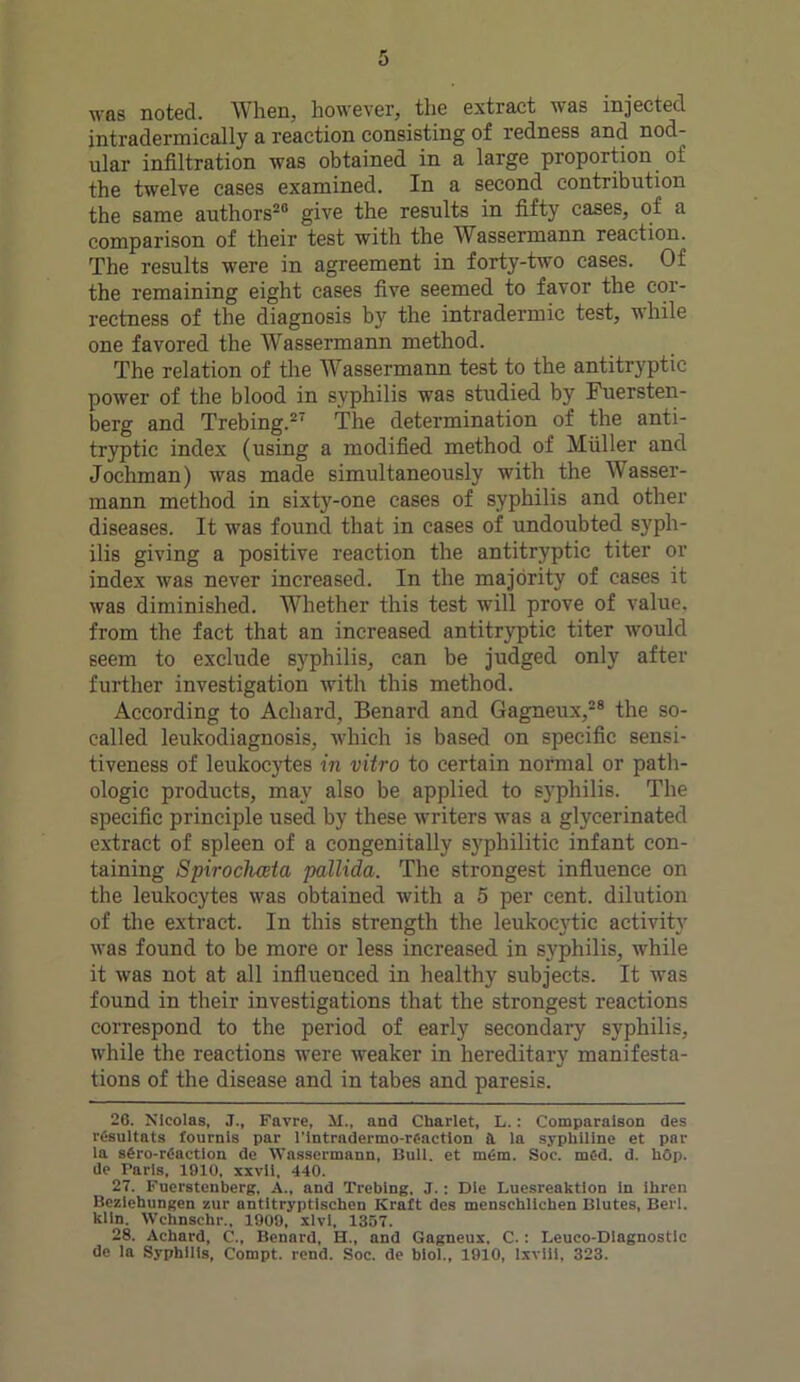 was noted. When, however, the extract was injected intradermically a reaction consisting of redness and nod- ular infiltration was obtained in a large proportion of the twelve cases examined. In a second contribution the same authors20 give the results in fifty cases, of a comparison of their test with the Wassermann reaction. The results were in agreement in forty-two cases. Of the remaining eight cases five seemed to favor the cor- rectness of the diagnosis by the intradermic test, while one favored the Wassermann method. The relation of the Wassermann test to the antitryptic power of the blood in syphilis was studied by Fuersten- berg and Trebing.27 The determination of the anti- tryptic index (using a modified method of Muller and Jochman) was made simultaneously with the A\ asser- mann method in sixty-one cases of syphilis and other diseases. It was found that in cases of undoubted syph- ilis giving a positive reaction the antitryptic titer or index was never increased. In the majority of cases it was diminished. Whether this test will prove of value, from the fact that an increased antitryptic titer would 6eem to exclude syphilis, can be judged only after further investigation with this method. According to Achard, Benard and Gagneux,28 the so- called leukodiagnosis, which is based on specific sensi- tiveness of leukocytes in vitro to certain normal or path- ologic products, may also be applied to syphilis. The specific principle used by these writers was a glycerinated extract of spleen of a congenitally syphilitic infant con- taining Spiroclueta pallida. The strongest influence on the leukocytes was obtained with a 5 per cent, dilution of the extract. In this strength the leukocytic activity was found to be more or less increased in syphilis, while it was not at all influenced in healthy subjects. It was found in their investigations that the strongest reactions correspond to the period of early secondary syphilis, while the reactions were weaker in hereditary manifesta- tions of the disease and in tabes and paresis. 26. Nicolas, J., Favre, M., and Charlet, L.: Comparalson des rC-sultats founds par l'intradermo-renction a la syphiline et par la s6ro-r6aetlon de Wassermann, Hull, et m6m. Soc. mfid. d. hop. de Taris, 1910, xxvli, 440. 27. Fuerstenberg, A., and Trebing. J.: Die Luesreaktion In ihrcn Beziehungen zur antitryptlschen Kraft des mcnschlicken Blutes, Berl. kiln. Wchnschr., 1909, xlvl, 1357. 28. Achard, C., Benard, H., and Gagneux, C.: Leuco-Diagnostic de la Syphilis, Compt. rend. Soc. de biol., 1910, lxviii. 323.