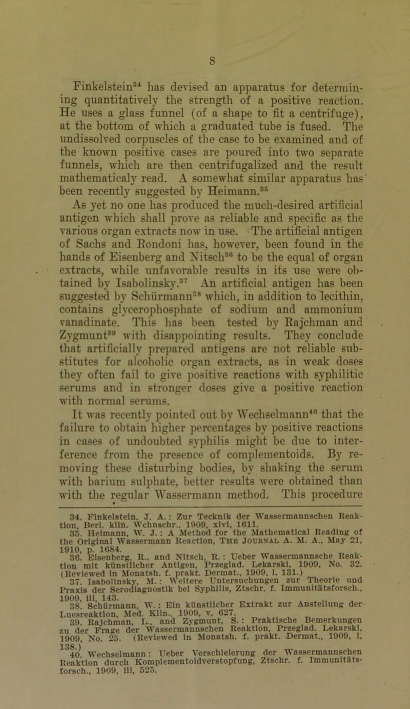 s Finkelstein34 has devised an apparatus for determin- ing quantitatively the strength of a positive reaction. He uses a glass funnel (of a shape to fit a centrifuge), at the bottom of which a graduated tube is fused. The undissolved corpuscles of the case to be examined and of the known positive cases are poured into two separate funnels, which are then centrifugalized and the result mathematicaly read. A somewhat similar apparatus has' been recently suggested by Heimann.35 As yet no one has produced the much-desired artificial antigen which shall prove as reliable and specific as the various organ extracts now in use. The artificial antigen of Sachs and Rondoni has, however, been found in the hands of Eisenberg and Nitsch30 to be the equal of organ extracts, while unfavorable results in its use were ob- tained by Isabolinsky.37 An artificial antigen has been suggested by Schiirmann38 which, in addition to lecithin, contains glycerophosphate of sodium and ammonium vanadinate. This has been tested by Rajehman and Zygmunt*® with disappointing results. They conclude that artificially prepared antigens are not reliable sub- stitutes for alcoholic organ extracts, as in weak doses they often fail to give positive reactions with syphilitic serums and in stronger doses give a positive reaction with normal serums. It was recently pointed out by Wechselmann40 that the failure to obtain higher percentages by positive reactions in cases of undoubted syphilis might be due to inter- ference from the presence of complementoids. By re- moving these disturbing bodies, by shaking the serum with barium sulphate, better results were obtained than with the regular Wassermann method. This procedure 34. Flnkelstein, J. A.: Zur Tecknik der Wassermannschen Reak- tlon Bcrl. kiln. Wchnschr.. 1909, xlvi, 1611. 33. Heimann, W. J. : A Method for the Mathematical Reading of the Original Wassermann Reaction, The Joubxal A. M. A., May 21, 1910, p. 1684. „ , 30. Eisenberg. R.. and Nitsch, R. : IJeber Wasscrmannscbe Renk- tlon mlt kiinstlicher Antigen, Przeglad. Lekarski, 1909, No. 32. (Reviewed in Monatsh. f. prakt. Dermat., 1909, 1. 131.) 37 Isabolinsky. M. : Weitere Untcrsuchungcn zur Theorle nnd Praxis der Serodiagnostik bei Syphilis, Ztschr. f. Immunitatsforsch.. 1938’. Schiirmann, W.: Eln kiinstlicher Extrakt zur Anstellung der Luesreaktlon, Med. IClln., 1909, v, 627. 39. Rajehman, I... nnd Zygmunt, S. : Praktische Bemerkungen zu der Frage der Wassermannschen Reaktion. Przeglad. Lekarski. 1909, No. 25. (Reviewed in Monatsh. f. prakt. Dermat., 1909, 1, 138 ) 40 Wechselmann: Ueber Verschleierung der Wassermannschen Reaktion durch Komplementoldverstopfung, Ztschr. f. Immunltiits- forseh., 1909, ill, 525.