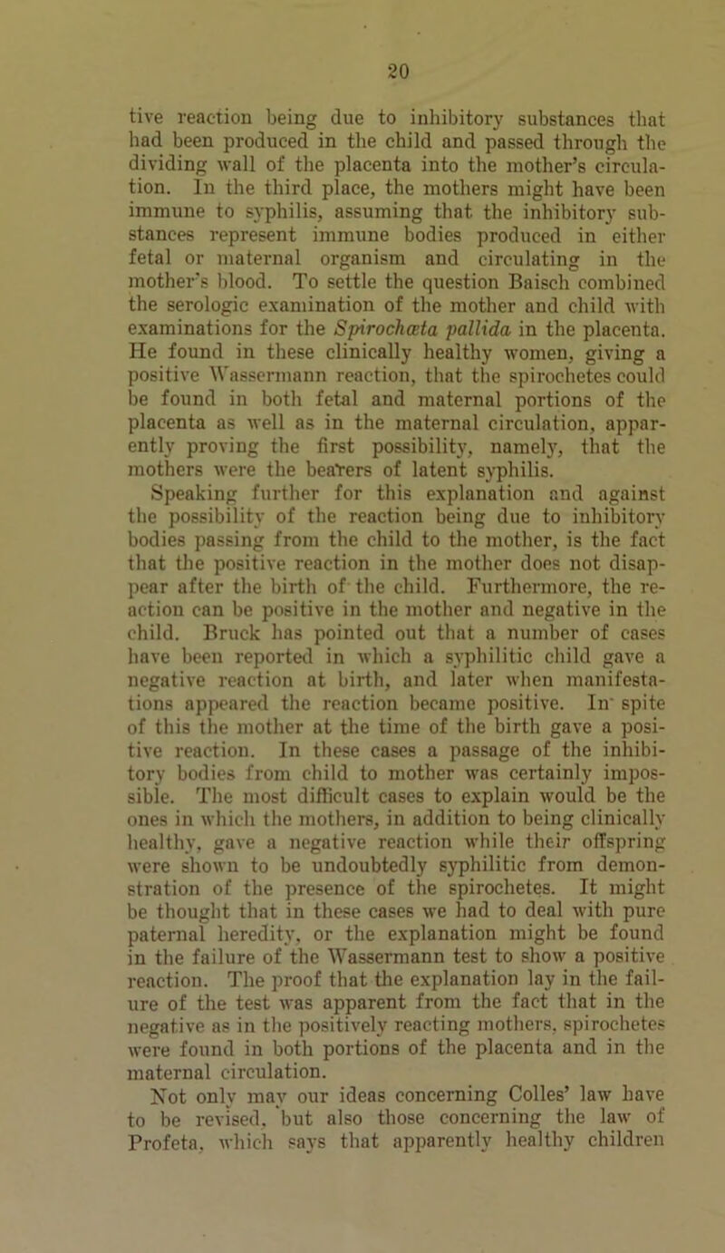 tive reaction being due to inhibitory substances that had been produced in the child and passed through the dividing wall of the placenta into the mother’s circula- tion. In the third place, the mothers might have been immune to syphilis, assuming that, the inhibitory sub- stances represent immune bodies produced in either fetal or maternal organism and circulating in the mother’s blood. To settle the question Baisch combined the serologic examination of the mother and child with examinations for the Spirochceta pallida in the placenta. He found in these clinically healthy women, giving a positive Wassermann reaction, that the spirochetes could be found in both fetal and maternal portions of the placenta as well as in the maternal circulation, appar- ently proving the first possibility, namely, that the mothers were the bearers of latent syphilis. Speaking further for this explanation and against the possibility of the reaction being due to inhibitory bodies passing from the child to the mother, is the fact that the positive reaction in the mother does not disap- pear after the birth of the child. Furthermore, the re- action can be positive in the mother and negative in the child. Brack has pointed out that a number of cases have been reported in which a syphilitic child gave a negative reaction at birth, and later when manifesta- tions appeared the reaction became positive. In' spite of this the mother at the time of the birth gave a posi- tive reaction. In these cases a passage of the inhibi- tory bodies from child to mother was certainly impos- sible. The most difficult cases to explain would be the ones in which the mothers, in addition to being clinically healthy, gave a negative reaction while their offspring were shown to be undoubtedly syphilitic from demon- stration of the presence of the spirochetes. It might be thought that in these cases we had to deal with pure paternal heredity, or the explanation might be found in the failure of the Wassermann test to show a positive reaction. The proof that the explanation lay in the fail- ure of the test was apparent from the fact that in the negative as in the positively reacting mothers, spirochetes were found in both portions of the placenta and in the maternal circulation. Not only may our ideas concerning Colies’ law have to be revised, but also those concerning the law of Profeta, which says that apparently healthy children