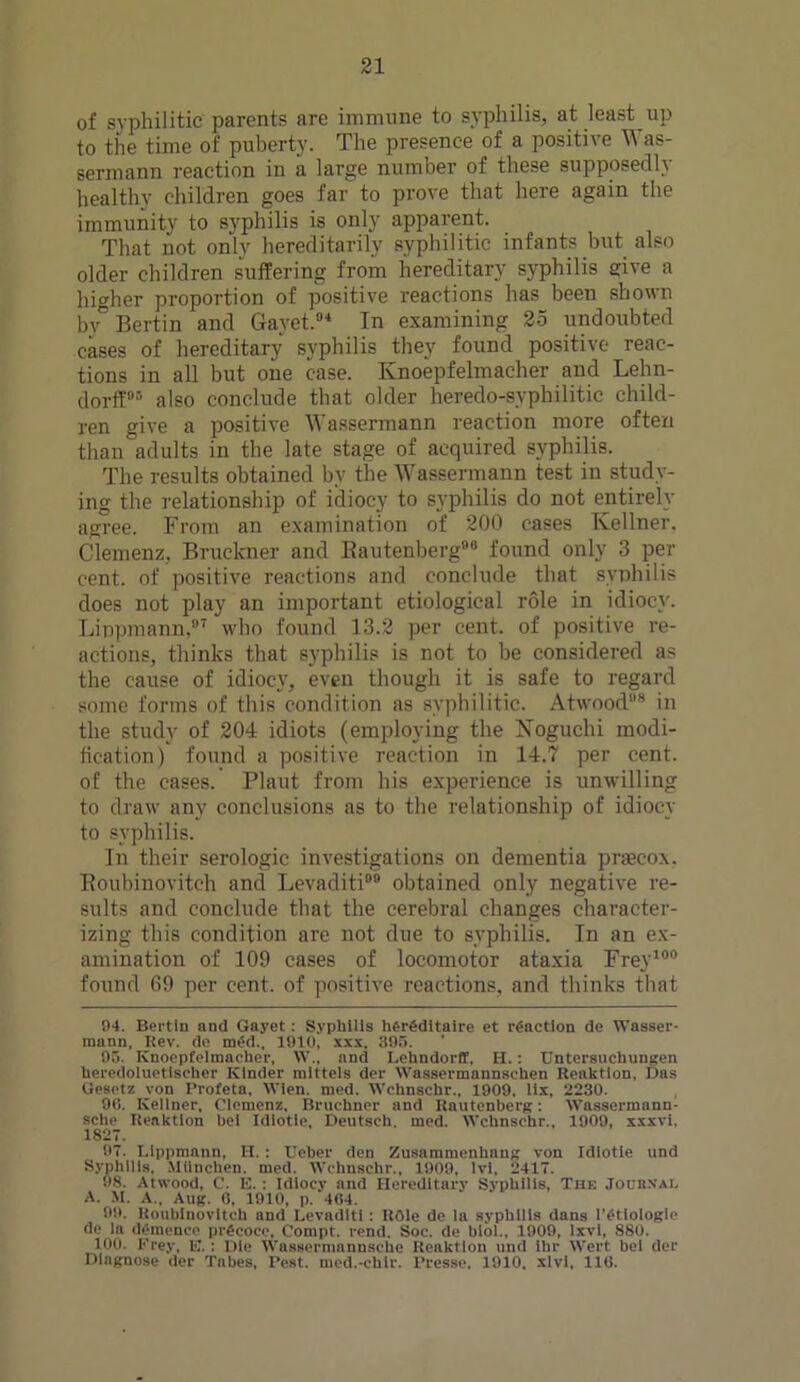 of syphilitic parents are immune to syphilis, at least up to the time of puberty. The presence of a positive Was- sermann reaction in a large number of these supposedly healthy children goes far to prove that here again the immunity to syphilis is only apparent. That not only hereditarily syphilitic infants but also older children suffering from hereditary syphilis give a higher proportion of positive reactions has been shown by5 Bertin and Gayet.84 In examining 25 undoubted eases of hereditary syphilis they found positive reac- tions in all but one case. Ivnoepfelmacher and Lehn- dorff05 also conclude that older heredo-syphilitic child- ren give a positive Wassermann reaction more often than adults in the late stage of acquired syphilis. The results obtained bv the Wassermann test in study- ing the relationship of idiocy to syphilis do not entirely agree. From an examination of 200 cases Kellner. Clemenz, Bruckner and Bautenberg88 found only 3 per cent, of positive reactions and conclude that syphilis does not play an important etiological role in idiocy. Lippmann,87 who found 13.2 per cent, of positive re- actions, thinks that syphilis is not to be considered as the cause of idiocy, even though it is safe to regard some forms of this condition as syphilitic. Atwood88 in the study of 204 idiots (employing the Noguchi modi- fication) found a positive reaction in 14.7 per cent, of the cases. Plaut from his experience is unwilling to draw any conclusions as to the relationship of idiocy to syphilis. In their serologic investigations on dementia prseeox. Boubinoviteh and Levaditi08 obtained only negative re- sults and conclude that the cerebral changes character- izing this condition are not due to syphilis. In an ex- amination of 109 cases of locomotor ataxia Frey100 found 69 per cent, of positive reactions, and thinks that 94. Bertin and Gayet: Syphilis her£ditaire et reaction de Wasser- mann, Rev. do med., 1910, xxx. 395. 95. Ivnoepfelmacher, W„ and Lehndorff, H. : Untersuchungen heredoluetlscher Kinder mlttels der Wassermannsehen Reaktlon, Das Gesetz von Profeta, Wien. med. Wchnschr., 1909, lix, 2230. 90. Kellner, Clemenz. Bruchner and Bautenberg: Wassermann- sche Reaktion bei Idiotie, Deutsch. med. Wchnschr., 1909, xxxvi, 1827. 97. Lippmann, H.: Ueber den Zusammenhang von Idiotie und Syphilis, MUncben. med. Wchnschr., 1909, lvi, 2417. 98. Atwood, C. E. : Idiocy and Hereditary Syphilis, The Joubn’ai. A. M. A., Aug. 6, 1910, p. 464. 99. Roublnovltch and Levaditi: ROle de la syphilis dans 1'etiologlc de la demeuco pr^coce, Compt. rend. Soc. de biol., 1909, lxvl, 880. 100. Prey, E. : Die Wassermannsche Reaktlon und ihr Wert bei der Diagnose der Tabes, Pest, med.-chlr. Presse. 1910. xlvi, 116.