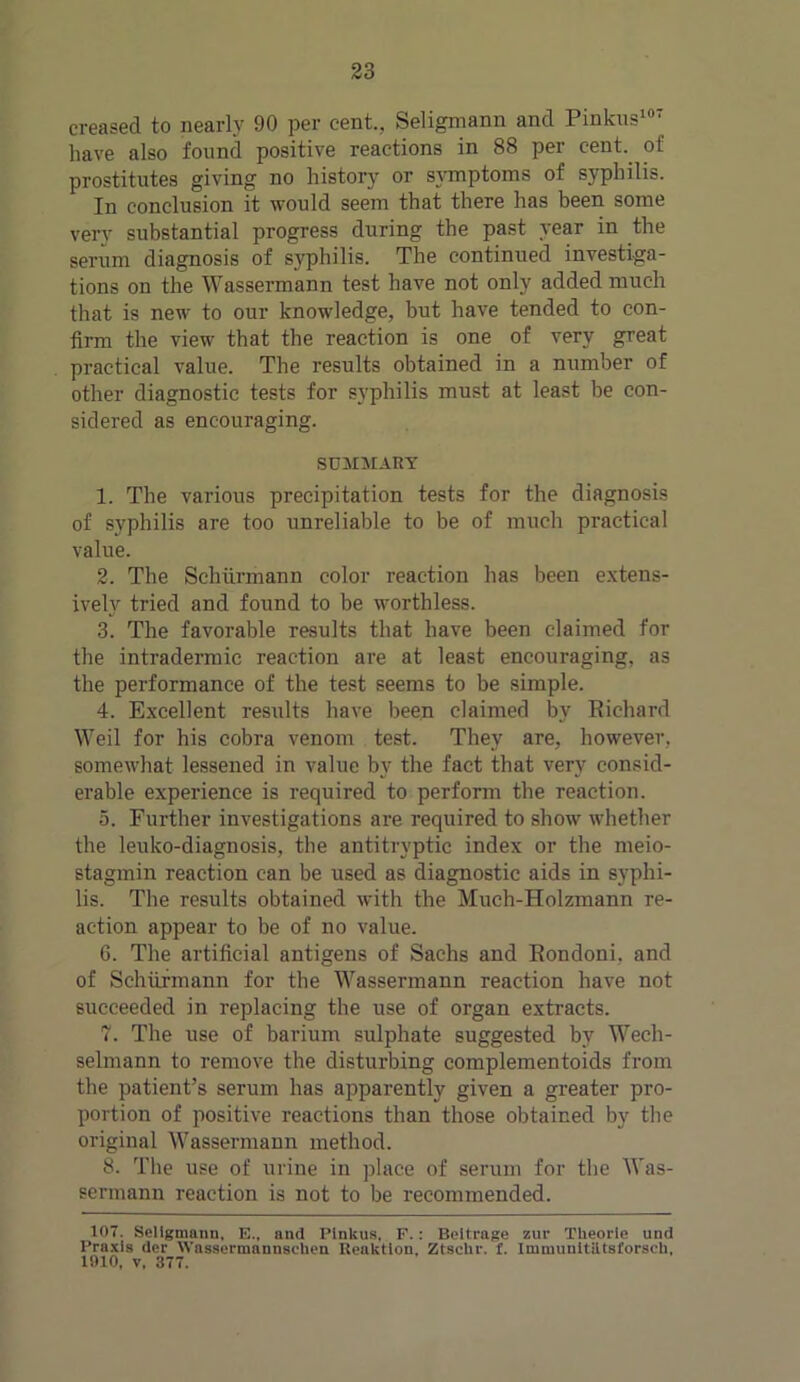 creased to nearly 90 per cent., Seligmann and Pinkus107 have also found positive reactions in 88 per cent, of prostitutes giving no history or symptoms of syphilis. In conclusion it would seem that there has been some very substantial progress during the past year in the serum diagnosis of syphilis. The continued investiga- tions on the Wassermann test have not only added much that is new to our knowledge, but have tended to con- firm the view that the reaction is one of very great practical value. The results obtained in a number of other diagnostic tests for syphilis must at least be con- sidered as encouraging. SUMMARY 1. The various precipitation tests for the diagnosis of syphilis are too unreliable to be of much practical value. 2. The Schiirmann color reaction has been extens- ively tried and found to be worthless. 3. The favorable results that have been claimed for the intradermic reaction are at least encouraging, as the performance of the test seems to be simple. 4. Excellent results have been claimed by Richard Weil for his cobra venom test. They are, however, somewhat lessened in value by the fact that very consid- erable experience is required to perform the reaction. 5. Further investigations are required to show whether the leuko-diagnosis, the antitryptic index or the meio- stagmin reaction can be used as diagnostic aids in syphi- lis. The results obtained with the Much-Holzmann re- action appear to be of no value. 6. The artificial antigens of Sachs and Rondoni, and of Schiirmann for the Wassermann reaction have not succeeded in replacing the use of organ extracts. 7. The use of barium sulphate suggested by Wech- selmann to remove the disturbing complementoids from the patient’s serum has apparently given a greater pro- portion of positive reactions than those obtained by the original Wassermann method. 8. The use of urine in place of serum for the Was- sermann reaction is not to be recommended. 107. Seligmann. E., and Pinkus. F.: Beitrage zur Theorle und Praxis dcr Wassermnnnschen Uenktlon. Ztschr. f. Imuninitiitsforseh, 1910, v. 377.