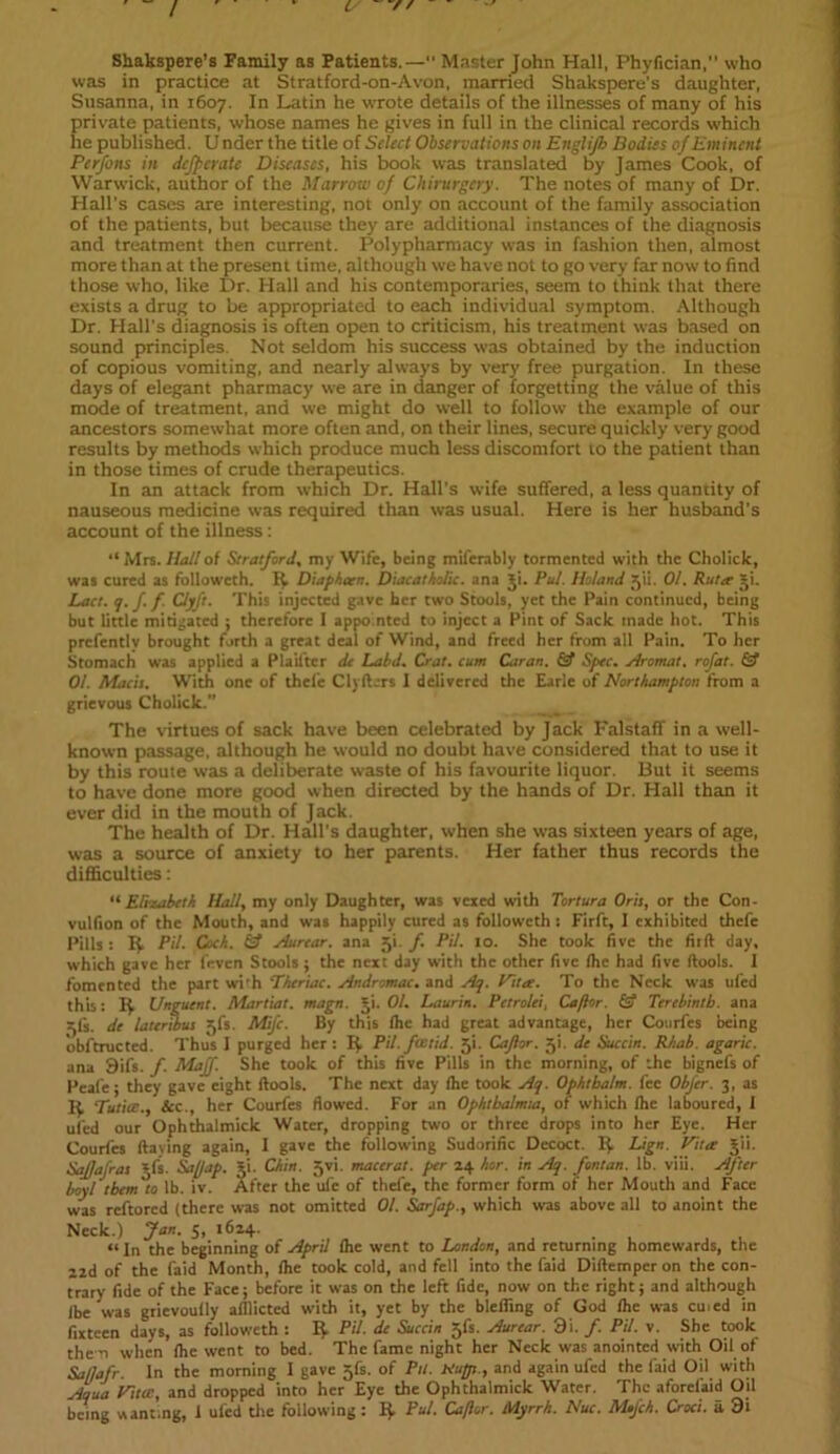 Shakspere’s Family as Patients.— Master John Hall, Phyfician, who was in practice at Stratford-on-Avon, married Shakspere's daughter, Susanna, in 1607. In Latin he wrote details of the illnesses of many of his private patients, whose names he gives in full in the clinical records which he published. U nder the title of Select Observations on Englijh Bodies of Eminent Perfons in dcjpcrate Diseases, his book was translated by James Cook, of Warwick, author of the Marrow of Chirurgery. The notes of many of Dr. Hall’s cases are interesting, not only on account of the family association of the patients, but because they are additional instances of the diagnosis and treatment then current. Polypharmacy was in fashion then, almost more than at the present time, although we have not to go very far now to find those who, like Dr. Hall and his contemporaries, seem to think that there exists a drug to be appropriated to each individual symptom. Although Dr. Hall's diagnosis is often open to criticism, his treatment was based on sound principles. Not seldom his success was obtained by the induction of copious vomiting, and nearly always by very free purgation. In these days of elegant pharmacy we are in danger of forgetting the value of this mode of treatment, and we might do well to follow the example of our ancestors somewhat more often and, on their lines, secure quickly very good results by methods which produce much less discomfort 10 the patient than in those times of crude therapeutics. In an attack from which Dr. Hall's wife suffered, a less quantity of nauseous medicine was required than was usual. Here is her husband’s account of the illness: “Mrs. Hall of Stratford, my Wife, being milerably tormented with the Cholick, was cured as followcth. R Diapheen. Diacatholic. ana ji. Pul. Boland -pi. 01. Ruter ji. Lact. q. f. f. Clyft. This injected gave her two Stools, yet the Pain continued, being but little mitigated ; therefore I appointed to inject a Pint of Sack made hot. This prefently brought forth a great deal of Wind, and freed her from all Pain. To her Stomach was applied a Plailter de Laid. Crat. cum Caran. & Spec, stromal. rofat. & 01. Macis. With one of thele Clyfturs I delivered the Earle of Northampton from a grievous Cholick.” The virtues of sack have been celebrated by Jack Falstaff in a well- known passage, although he would no doubt have considered that to use it by this route was a deliberate waste of his favourite liquor. But it seems to have done more good when directed by the hands of Dr. Hall than it ever did in the mouth of Jack. The health of Dr. Hall's daughter, when she was sixteen years of age, was a source of anxiety to her parents. Her father thus records the difficulties: “ Elizabeth Hall, my only Daughter, was vexed with Tortura Oris, or the C011- vulfion of the Mouth, and was happily cured as followcth: Firft, I exhibited thefe Pills : It Pit. Cock, hf Aurear. ana 51. f Pit. 10. She took five the firft day, which gave her (even Stools; the next day with the other five (he had five (tools. I fomented the part with Theriac. Andromac. and Aq. Viter. To the Neck was ufed this: R Unguent. Martiat. magn. ji. 01. Laurin. Petrolei, Caftor. & Terebinth, ana 3ft. de InterAus jfs. Mifc. By this (he had great advantage, her Courfes being obftructed. Thus I purged her : R Pit. foetid. 5'!. Caflor. 3k de Succin. Rkab. agaric. ana 9ifs. f. Maff. She took of this five Pills in the morning, of the bignefs of Peafe; they gave eight (tools. The next day (he took Aq. Ophtbalm. fee Obfcr. 3, as R Tutite., &c., her Courfes flowed. For an Ophthalmia, of which (he laboured, 1 ufed our Ophthalmick Water, dropping two or three drops into her Eye. Her Courfes ltaying again, I gave the following Sudorific Decoct. R Lign. Viter jii. SaJJafras jfs. Saftap. ji. Chin. 5vi. macerat. per 24 her. in Aq. fontan. lb. viii. After boyt them to lb. iv. After the ufe of thefe, the former form of her Mouth and Face was reftored (there was not omitted 01. Sarfap., which was above all to anoint the Neck.) Jan. 5, 1624. “In the beginning of April (he went to London, and returning homewards, the 22d of the faid Month, (he took cold, and fell into the faid Diftempcr on the con- trary fide of the Face; before it was on the left fide, now on the right; and although (be was grievoufly afflicted with it, yet by the blefling of God (he was cu.ed in fixteen days, as followcth: R Pit. de Succin 5fs. Aurear. 9i. /. Pit. v. She took the n when (he went to bed. The fame night her Neck was anointed with Oil of Sal/afr. In the morning I gave jfs. of Pit. btups., and again ufed the faid Oil with Aqua Viter, and dropped into her Eye the Ophthalmick Water. The aforefaid Oil being wanting, I ufed the following: R Pul. Caftor. Myrrh. Nuc. M»fch. Croci. a 9i