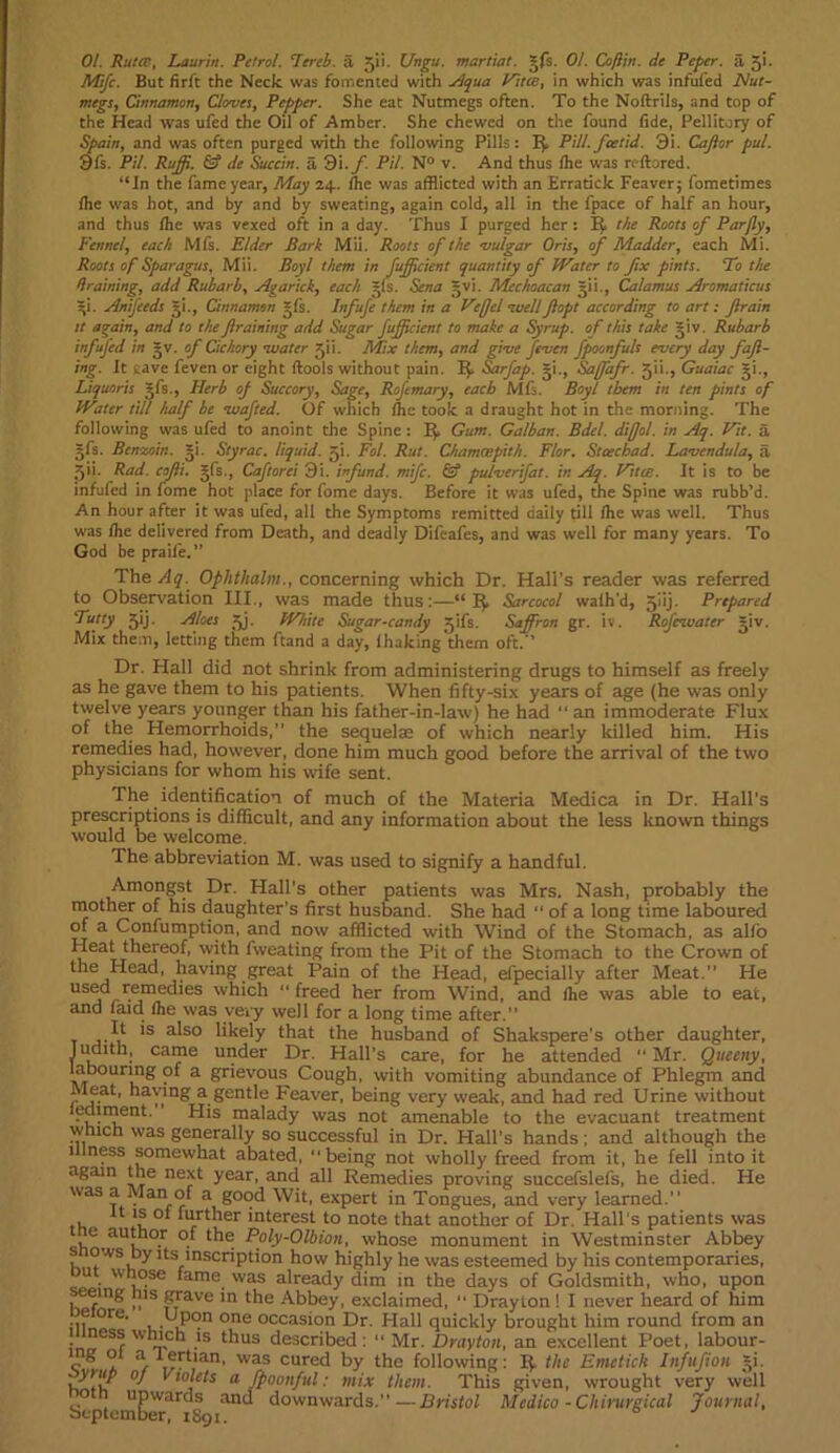 01. Rutcts, Laurin. Petrol. Tereb. a 511. Ungu. martial. *fs. 01. Coflin. de Peper. a 5‘- Mifc. But firft the Neck was fomented with Aqua Fine, in which was infufed Nut- megs, Cinnamon, Cloves, Pepper. She eat Nutmegs often. To the Noftrils, and top of the Head was ufed the Oil of Amber. She chewed on the found fide, Pellitory of Spain, and was often purged with the following Pills: IJ Pill.feetid. 9i. Caff or pul. 9fs. Pil. Ruff. & de Succin. a 9i. f. Pil. N° v. And thus (he was reftored. “In the fame year, May 24.. (he was afflicted with an Erratick Feaver; fometimes (he was hot, and by and by sweating, again cold, all in the fpace of half an hour, and thus (he was vexed oft in a day. Thus I purged her : EJ the Roots of Par fly. Fennel, each M(s. Elder Bark Mii. Roots of the vulgar Oris, of Madder, each Mi. Roots of Sparagus, Mii. Boyl them in fuffcienl quantity of Water to fix pints. To the draining, add Rubarb, Agarick, each gfs. Sena gvi. Mcchoacan gii., Calamus Aromaticus gi. Anifeeds gi., Cinnamon gfs. Infufe them in a Fefjel ’wellJlopt according to art: flrain it again, and to the framing add Sugar fuffeient to make a Syrup, of this take giv. Rubarb infufed in gv. of Cichory water gii. Mix them, and give Jeven fpoonfuls every day fafi- ing. It save feven or eight (tools without pain. IJ Sarfap. gi., Saffafr. 511., Guaiac gi., Liquoris gfs., Herb of Succory, Sage, Roftmary, each Mis. Boy! them in ten pints of Water till half be wafted. Of which (he took a draught hot in the morning. The following was ufed to anoint the Spine : I}, Gum. Galban. Bdel. difjol. in Aq. Fit. a gfs. Benzoin, gi. Slyrac. liquid, jji. Fol. Rut. Chamoepith. Flor. Staechad. Lavendula, a jjii. Rad. cofli. gfs., Caftorei 9i. infund. mife. & pulverifat. in Aq. Fitce. It is to be infufed in fome hot place for fome days. Before it was ufed, the Spine was rubb’d. An hour after it was ufed, all the Symptoms remitted daily till (he was well. Thus was (he delivered from Death, and deadly Difeafes, and was well for many years. To God be praife.” The Aq. Ophthalm., concerning which Dr. Hall’s reader was referred to Observation III., was made thus:—“ Sarcocol walh'd, 5iij. Prepared rutty 5ij. Aloes ajj. White Sugar-candy gifs. Saffron gr. iv. Rofevuater giv. Mix them, letting them ftand a day, (haking them oft.’’ Dr. Flail did not shrink from administering drugs to himself as freely as he gave them to his patients. When fifty-six years of age (he was only twelve years younger than his father-in-law) he had “ an immoderate Flux of the Hemorrhoids,” the sequelae of which nearly killed him. His remedies had, however, done him much good before the arrival of the two physicians for whom his wife sent. The identification of much of the Materia Medica in Dr. Hall’s prescriptions is difficult, and any information about the less known things would be welcome. The abbreviation M. was used to signify a handful. Amongst Dr. Hall’s other patients was Mrs. Nash, probably the mother of his daughter’s first husband. She had “ of a long time laboured of a Confumption, and now afflicted with Wind of the Stomach, as al(o Heat thereof, with fweating from the Pit of the Stomach to the Crown of the Head, having great Pain of the Head, efpecially after Meat.” He used remedies which “ freed her from Wind, and (he was able to eat, and (aid (he was very well for a long time after.” It is also likely that the husband of Shakspere’s other daughter, Judith, came under Dr. Flail’s care, for he attended “ Mr. Queeny, laDCJuring of a grievous Cough, with vomiting abundance of Phlegm and Meat, having a gentle Feaver, being very weak, and had red Urine without ^ment. His malady was not amenable to the evacuant treatment which was generally so successful in Dr. Hall’s hands; and although the illness somewhat abated, “being not wholly freed from it, he fell into it again the next year, and all Remedies proving succefslefs, he died. He was a Man of a good Wit, expert in Tongues, and very learned.’’ , 11 l* °* further interest to note that another of Dr. Hall's patients was e aiithor of the Poly-Olbion, whose monument in Westminster Abbey s ows by its inscription how highly he was esteemed by his contemporaries, out whose fame was already dim in the days of Goldsmith, who, upon seeing his grave in the Abbey, exclaimed, “ Drayton ! I never heard of him il? °re' u- i?°n 0ne occasi°n Dr. Flail quickly brought him round from an ness which is thus described: “ Mr. Drayton, an excellent Poet, labour- u icrban, Was cured by the following: If the Emctick Infufion gi. •y,,‘F °1 V touts a fpoonful: mix them. This given, wrought very well o upwards and downwards.”—Bristol Medico -Chirurgical Journal, September, 1891.