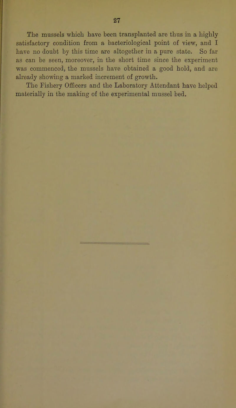 The mussels which have been transplanted are thus in a highly satisfactory condition from a bacteriological point of view, and I have no doubt by this time are altogether in a pure state. So far as can be seen, moreover, in the short time since the experiment was commenced, the mussels have obtained a good hold, and are already showing a marked increment of growth. The Fishery Officers and the Laboratory Attendant have helped materially in the making of the experimental mussel bed.