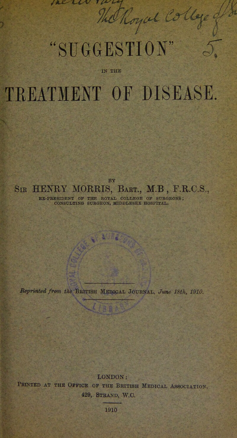 “SUGGESTION” IN THE TREATMENT OF DISEASE. BY Sm HENRY MORRIS, Baet., M.B , F.R.C.S., EX-PBESIDENT OP THE BOTAli COLLEGE OP SHBOBONS: CONStrLTlNG SHBGEON, MIDDLE8EX HOSPITAL. Beprinted from tJa Bbitish Memcal Journal, J^me 18th, 1910. LONDON: Printed at the Office of the British Medical Association, 429, Strand, W.O. 1910