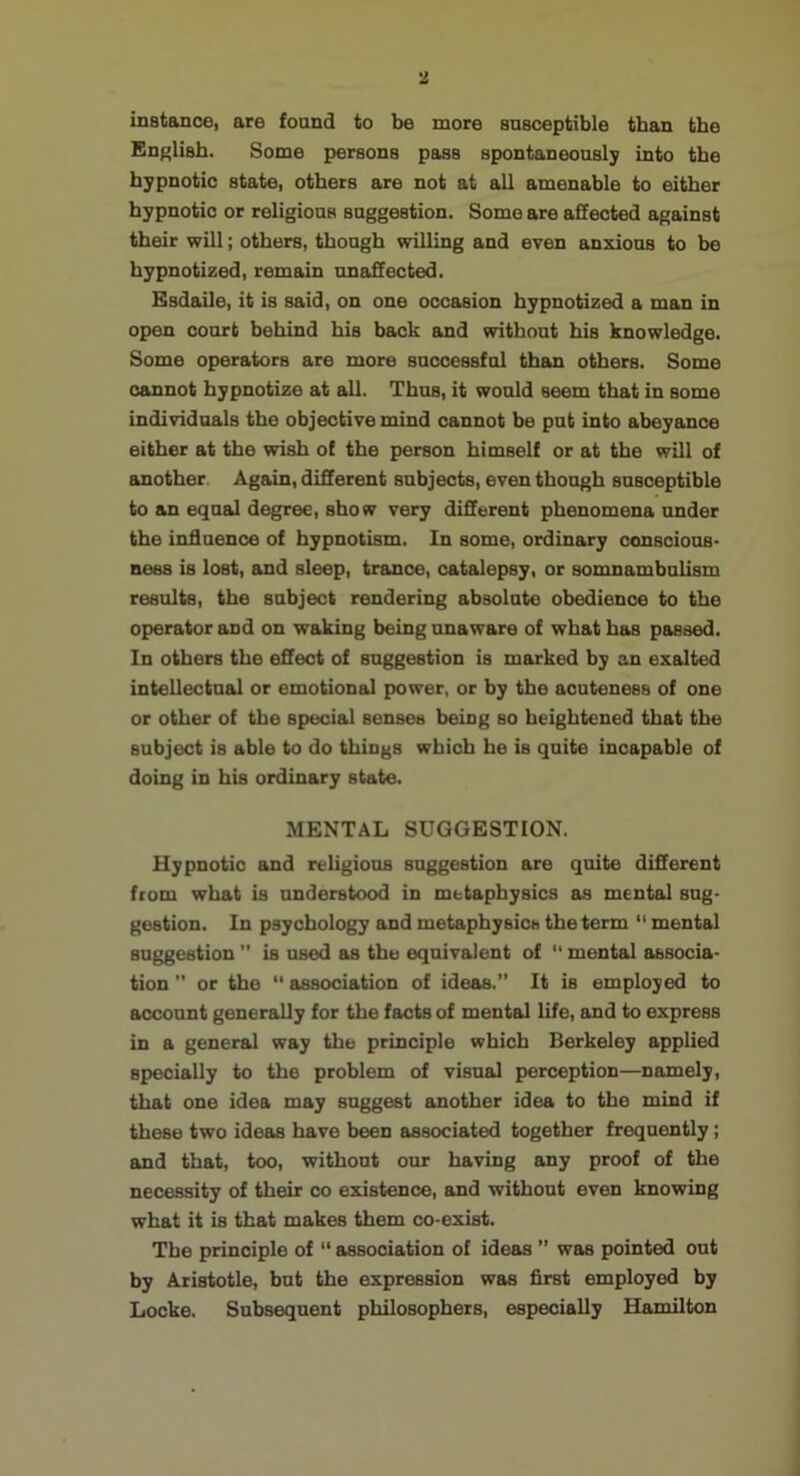 mstance, are foand to be more snsceptible than the Eaglisb. Some persona pass spontaneonsl; into the hypnotic state, others are not at all amenable to either hypnotic or religions snggeation. Some are affected against their will; others, thongh willing and even anxious to be hypnotized, remain unaffected. Esdaile, it is said, on one occasion hypnotized a man in open court behind his back and without his knowledge. Some operators are more successful than others. Some cannot hypnotize at all. Thus, it would seem that in some individuals the objective mind cannot be put into abeyance either at the wish of the person himself or at the will of another. Again, different subjects, even though susceptible to an equal degree, show very different phenomena under the influence of hypnotism. In some, ordinary conscious- ness is lost, and sleep, trance, catalepsy, or somnambulism results, the subject rendering absolute obedience to the operator and on waking being unaware of what has passed. In others the effect of suggestion is marked by an exalted intellectual or emotional power, or by the acuteness of one or other of the special senses being so heightened that the subject is able to do things which he is quite incapable of doing in his ordinary state. MENTAL SUGGESTION. Hypnotic and religious suggestion are quite different from what is understood in metaphysics as mental sug- gestion. In psychology and metaphysics the term  mental suggestion  is used as the equivalent of “ mental associa- tion ” or the “ association of ideas.” It is employed to account generally for the facts of mental life, and to express in a general way the principle which Berkeley applied specially to the problem of visual perception—namely, that one idea may suggest another idea to the mind if these two ideas have been associated together frequently; and that, too, without our having any proof of the necessity of their co existence, and without even knowing what it is that makes them co-exist. The principle of “ association of ideas ” was pointed out by Aristotle, but the expression was first employed by Locke. Subsequent philosophers, especially Hamilton