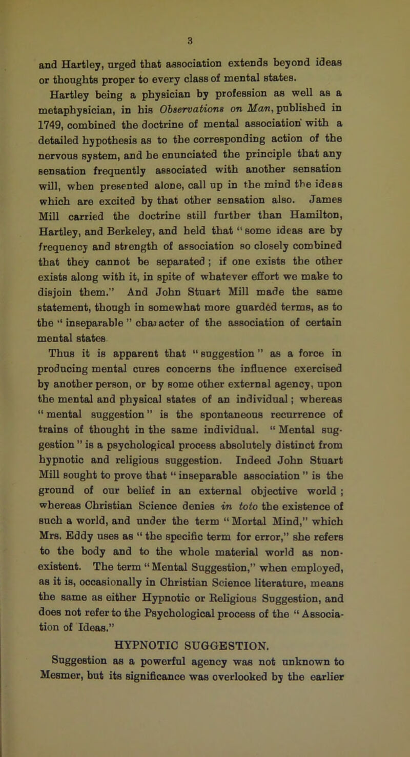 and Hartley, urged that association extends beyond ideas or thoughts proper to every class of mental states. Hartley being a physician by profession as well as a metaphysician, in his Observations on Ma/n, published in 1749, combined the doctrine of mental association' with a detailed hypothesis as to the corresponding action of the nervous system, and he enunciated the principle that any sensation frequently associated with another sensation will, when presented alone, call up in the mind the ideas which are excited by that other sensation also. James Mill carried the doctrine still further than Hamilton, Hartley, and Berkeley, and held that “ some ideas are by frequency and strength of association so closely combined that they cannot be separated; if one exists the other exists along with it, in spite of whatever effort we make to disjoin them. And John Stuart Mill made the same statement, though in somewhat more guarded terms, as to the  inseparable ” chai acter of the association of certain mental states Thus it is apparent that  suggestion ’’ as a force in producing mental cures concerns the influence exercised by another person, or by some other external agency, upon the mental and physical states of an individual; whereas “ mental suggestion ” is the spontaneous recurrence of trains of thought in the same individual. “ Mental sug- gestion ” is a psychological process absolutely distinct from hypnotic and religions suggestion. Indeed John Stuart Mill sought to prove that “ inseparable association ” is the ground of our belief in an external objective world ; whereas Christian Science denies in toto the existence of such a world, and under the term “ Mortal Mind,” which Mrs. Eddy uses as “ the speciflc term for error,” she refers to the body and to the whole material world as non- existent. The term “Mental Suggestion,” when employed, as it is, occasionally in Christian Science literature, means the same as either Hypnotic or Religious Suggestion, and does not refer to the Psychological process of the “ Associa- tion of Ideas.” HYPNOTIC SUGGESTION. Suggestion as a powerful agency was not unknown to Mesmer, but its significance was overlooked by the earlier