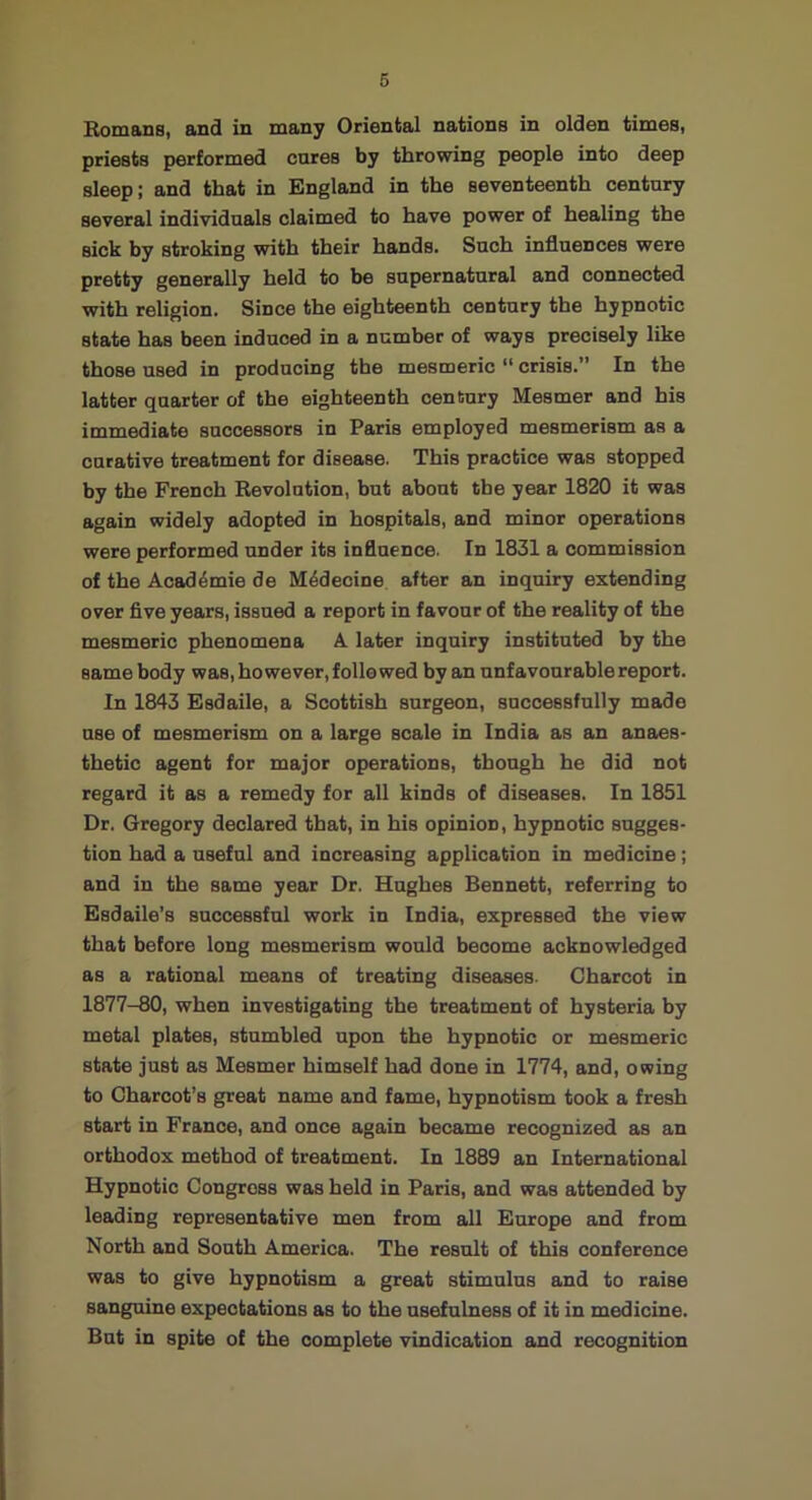 6 Homans, and in many Oriental nations in olden times, priests performed cures by throwing people into deep sleep; and that in England in the seventeenth century several individuals claimed to have power of healing the sick by stroking with their hands. Such influences were pretty generally held to be supernatural and connected with religion. Since the eighteenth century the hypnotic state has been induced in a number of ways precisely like those used in producing the mesmeric  crisis.” In the latter quarter of the eighteenth century Mesmer and his immediate successors in Paris employed mesmerism as a curative treatment for disease. This practice was stopped by the French Revolution, but about the year 1820 it was again widely adopted in hospitals, and minor operations were performed under its influence. In 1831 a commission of the Acad4mie de M4decine after an inquiry extending over five years, issued a report in favour of the reality of the mesmeric phenomena A later inquiry instituted by the same body was, however, followed by an unfavourable report. In 1843 Esdaile, a Scottish surgeon, successfully made use of mesmerism on a large scale in India as an anaes- thetic agent for major operations, though he did not regard it as a remedy for all kinds of diseases. In 1851 Dr. Gregory declared that, in his opinion, hypnotic sugges- tion had a useful and increasing application in medicine; and in the same year Dr. Hughes Bennett, referring to Esdaile’s successful work in India, expressed the view that before long mesmerism would become acknowledged as a rational means of treating diseases. Charcot in 1877-80, when investigating the treatment of hysteria by metal plates, stumbled upon the hypnotic or mesmeric state just as Mesmer himself had done in 1774, and, owing to Charcot’s great name and fame, hypnotism took a fresh start in France, and once again became recognized as an orthodox method of treatment. In 1889 an International Hypnotic Congress was held in Paris, and was attended by leading representative men from all Europe and from North and South America. The result of this conference was to give hypnotism a great stimulus and to raise sanguine expectations as to the usefulness of it in medicine. But in spite of the complete vindication and recognition