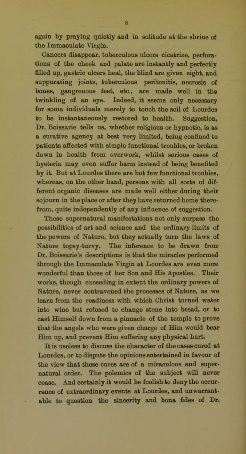 again by praying quietly and in solitude at the shrine of the Immaculate Virgin. Cancers disappear, tuberculous ulcers cicatrize, perfora- tions of the cheek and palate are instantly and perfectly filled up, gastric ulcers hetil, the blind are given sight, and suppurating joints, tuberculous peritonitis, necrosis of bones, gangrenous feet, etc, are made well in the twinkling of an eye. Indeed, it seems only necessary for some individuals merely to touch the soil of Lourdes to be instantaneously restored to health. Suggestion, Dr. Boissarie tells ns, whether religious or hypnotic, is as a curative agency at best very limited, being confined to patients affected with simple functional troubles, or broken down in health from overwork, whilst serious cases of hysteria may even suffer harm instead of being benefited by it. But at Lourdes there are but few functional troubles, whereas, on the other hand, persons with all sorts of dif- ferent organic diseases are made well either during their sojourn in the place or after they have returned home there- from, quite independently of any influence of suggestion. These supernatural manifestations not only surpass the possibilities of art and science and the ordinary limits of the powers of Nature, but they actually turn the laws of Nature topsy-turvy. The inference to be drawn from Dr. Boissarie's descriptions is that the miracles performed through the Immaculate Virgin at Lourdes are even more wonderful than those of her Son and His Apostles. Their works, though exceeding in extent the ordinary powers of Nature, never contravened the processes of Nature, as we learn from the readiness with which Christ turned water into wine but refused to change stone into bread, or to cast Himself down from a pinnacle of the temple to prove that the angels who were given charge of Him would bear Him up, and prevent Him suffering any physical hurt. It is useless to discuss the character of the cases cured at Lourdes, or to dispute the opinions entertained in favour of the view that these cures are of a miraculous and super- natural order. The polemics of the subject will never cease. And certainly it would be foolish to deny the occur- rence of extraordinary events at Lourdes, and unwarrant- ahle to question the sincerity and bona fides of Dr.