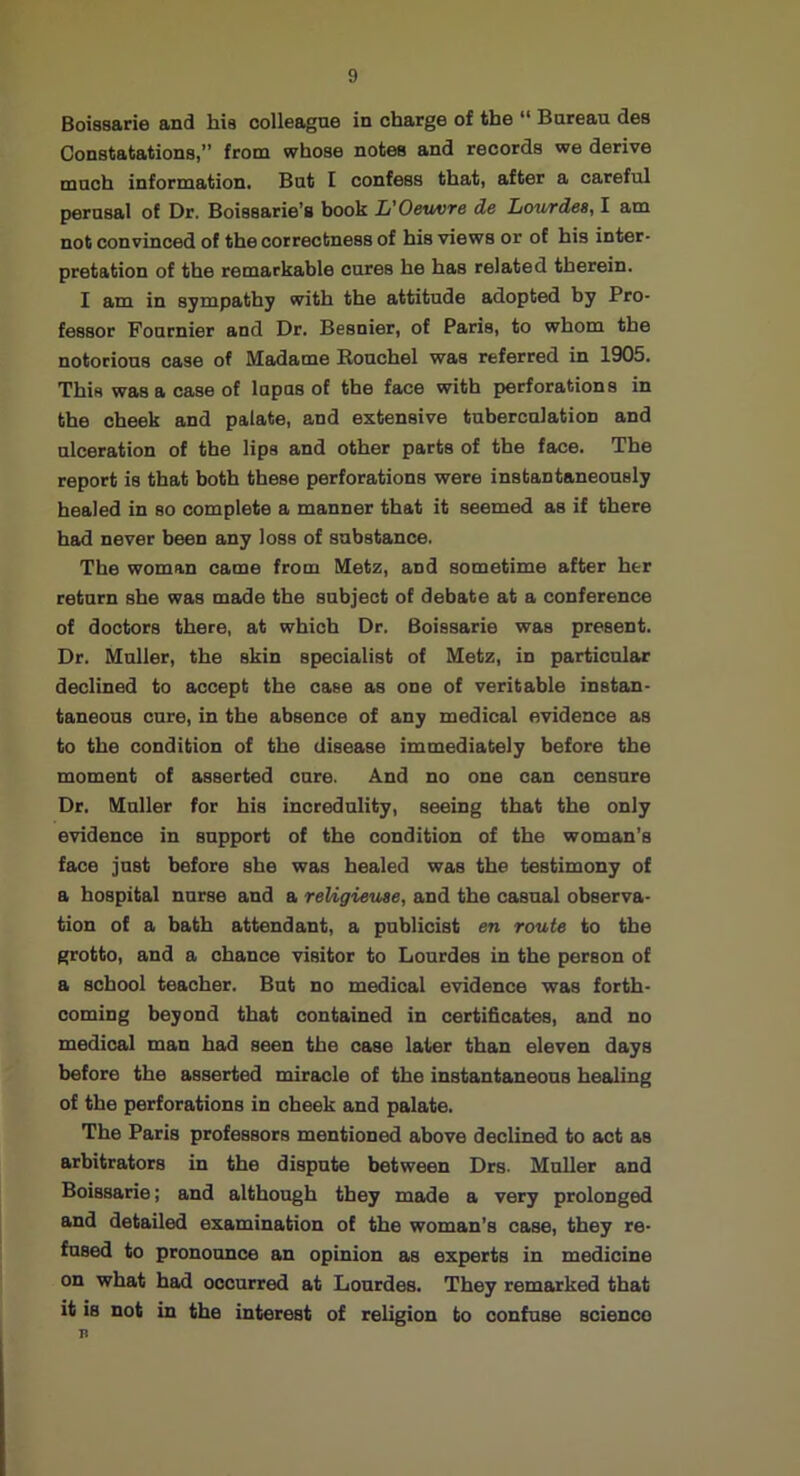 Boissarie and hia colleague in charge of the “ Bureau des Constatations,” from whose notes and records we derive much information. But I confess that, after a careful perusal of Dr. Boissarie’s book L’Oeuvre de Lourdes, I am not convinced of the correctness of his views or of his inter- pretation of the remarkable cures he has related therein. I am in sympathy with the attitude adopted by Pro- fessor Fournier and Dr. Besnier, of Paris, to whom the notorious case of Madame Rouchel was referred in 1905. This was a case of lupus of the face with perforations in the cheek and palate, and extensive tuberculation and ulceration of the lips and other parts of the face. The report is that both these perforations were instantaneously healed in so complete a manner that it seemed as if there had never been any loss of substance. The woman came from Metz, and sometime after her return she was made the subject of debate at a conference of doctors there, at which Dr. Boissarie was present. Dr. Muller, the skin specialist of Metz, in particular declined to accept the case as one of veritable instan- taneous cure, in the absence of any medical evidence as to the condition of the disease immediately before the moment of asserted cure. And no one can censure Dr. Muller for bis incredulity, seeing that the only evidence in support of the condition of the woman’s face just before she was healed was the testimony of a hospital nurse and a reUgieuse, and the casual observa- tion of a bath attendant, a publicist en route to the grotto, and a chance visitor to Lourdes in the person of a school teacher. But no medical evidence was forth- coming beyond that contained in certificates, and no medical man had seen the case later than eleven days before the asserted miracle of the instantaneous healing of the perforations in cheek and palate. The Paris professors mentioned above declined to act as arbitrators in the dispute between Drs. Muller and Boissarie; and although they made a very prolonged and detailed examination of the woman’s case, they re- fused to pronounce an opinion as experts in medicine on what had occurred at Lourdes. They remarked that it 18 not in the interest of religion to confuse science B
