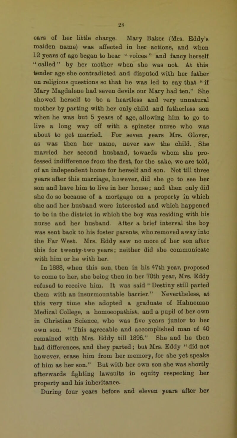 ears of her little charge. Mary Baker (Mrs. Eddy's maiden name) was affected in her actions, and when 12 years of age began to hear “ voices  and fancy herself “ called ” by her mother when she was not. At this tender age she contradicted and dispnted with her father on religious questions so that he was led to say that “ if Mary Magdalene had seven devils our Mary had ten.” She showed herself to be a heartless and very unnatural mother by parting with her only child and fatherless son when he was but 5 years of age, allowing him to go to live a long way off with a spinster nurse who was about to get married. For seven years Mrs. Glover, as was then her name, never saw the child. She married her second husband, towards whom she pro- fessed indifference from the first, for the sake, we are told, of an independent home for herself and son. Not till three years after this marriage, however, did she go to see her son and have him to live in her house; and then only did she do so because of a mortgage on a property In which she and her husband were interested and which happened to bo in the district in which the buy was residing with his nurse and her husband. After a brief interval the boy was sent back to his foster parents, who removed away into the Far West. Mrs. Eddy saw no more of her son after this for twenty-two years; neither did she communicate with him or he with her. In 1888, when this son, then in his 47th year, proposed to come to her, she being then in her 70th year, Mrs. Eddy refused to receive him. It was said ” Destiny still parted them with an insurmountable barrier.” Nevertheless, at this very time she adopted a graduate of Hahneman Medical College, a homoeopathist, and a pupil of her own in Christian Science, who was five years junior to her own son. “ This agreeable and accomplished man of 40 remained with Mrs. Eddy till 1896.” She and he then had differences, and they parted; but Mrs. Eddy “ did not however, erase him from her memory, for she yet speaks of him as her son.” But with her own son she was shortly afterwards fighting lawsuits in equity respecting her property and his inheritance. During four years before and eleven years after her