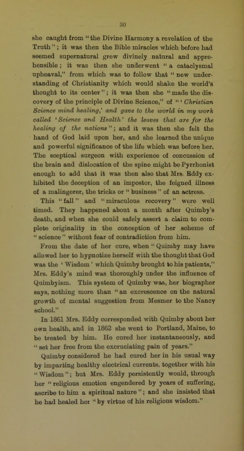 she oaagbt from “ the Divine Harmony a revelation of the Truth ” ; it was then the Bible miracles which before had seemed supernatural grew divinely natural and appre- hensible ; it was then she underwent “ a cataclysmal upheaval,” from which was to follow that “ new under- standing of Christianity which would shake the world’s thought to its center ”; it was then she “ made the dis- covery of the principle of Divine Science,” of “ ‘ Christian Science mind healing,' and gave to the world in my roorh called ‘ Science and Health' the leaves that are for the healing of the nations ”; and it was then she felt the hand of God laid upon her, and she learned the unique and powerful significance of the life which was before her. The sceptical surgeon with experience of concussion of the brain and dislocation of the spine might be Pyrrhonist enough to add that it was then also that Mrs. Bddy ex- hibited the deception of an impostor, the feigned illness of a malingerer, the tricks or “ business ” of an actress. This  fall ” and “ miraculous recovery ” were well timed. They happened about a month after Quimby's death, and when she could safely assert a claim to com- plete originality in the conception of her scheme of “ science ” without fear of contradiction from him. From the date of her cure, when ” Quimby may have allowed her to hypnotize herself with the thought that God was the ' Wisdom' which Quimby brought to his patients,” Mrs. Eddy’s mind was thoroughly under the influence of Quimbyism. This system of Quimby was, her biographer says, nothing more than “ an excrescence on the natural growth of mental suggestion from Mesmer to the Nancy school.” In 1861 Mrs. Eddy corresponded with Quimby about her own health, and in 1862 she went to Portland, Maine, to be treated by him. He cured her instantaneously, and ” set her free from the excruciating pain of years.” Quimby considered he had cured her in bis usual way by imparting healthy electrical currents, together with his “ Wisdom ”; but Mrs. Eddy persistently would, through her “ religious emotion engendered by years of suffering, ascribe to him a spiritual nature ”; and she insisted that he had healed her “ by virtue of his religious wisdom.”