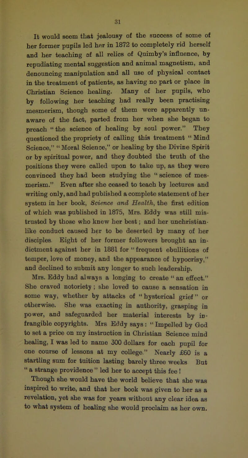 It would seem that jealousy of the success of some of her former pupils led her in 1872 to completely rid herself and her teaching of all relics of Qnimby’s influence, by repudiating mental suggestion and animal magnetism, and denouncing manipulation and all use of physical contact in the treatment of patients, as having no part or place in Christian Science healing. Many of her pupils, who by following her teaching had really been practising mesmerism, though some of them were apparently un- aware of the fact, parted from her when she began to preach “the science of healing by soul power.” They questioned the propriety of calling this treatment “ Mind Science,” “ Moral Science,” or healing by the Divine Spirit or by spiritual power, and they doubted the truth of the positions they were called upon to take up, as they were convinced they had been studying the “ science of mes- merism.” Even after she ceased to teach by lectures and writing only, and had published a complete statement of her system in her book, Science and Health, the flrst edition of which was published in 1875, Mrs. Eddy was still mis- trusted by those who knew her best; and her unchristian- like conduct caused her to be deserted by many of her disciples. Eight of her former followers brought an in- dictment against her in 1881 for  frequent ebullitions of temper, love of money, and the appearance of hypocrisy,” and declined to submit any longer to such leadership. Mrs. Eddy had always a longing to create  an effect.” She craved notoriety; she loved to cause a sensation in some way, whether by attacks of “hysterical grief” or otherwise. She was exacting in authority, grasping in power, and safeguarded her material interests by in- frangible copyrights. Mrs Eddy says:  Impelled by God to set a price on my instruction in Christian Science mind healing, I was led to name 300 dollars for each pupil for one course of lessons at my college.” Nearly £60 is a startling sum for tuition lasting barely three weeks But “ a strange providence ” led her to accept this fee 1 Though she would have the world believe that she was inspired to write, and that her book was given to her as a revelation, yet she was for years without any clear idea as to what system of healing she would proclaim as her own.