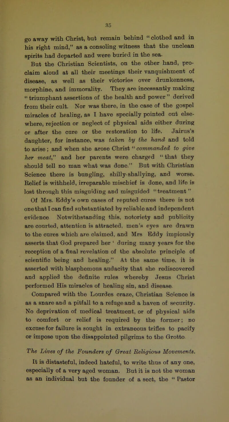 go away with Christ, but remain behind “ clothed and in his right mind,” as a consoling witness that the unclean spirits had departed and were buried in the sea. But the Christian Scientists, on the other hand, pro- claim aloud at all their meetings their vanquishment of disease, as well as their victories over drunkenness, morphine, and immorality. T'hey are incessantly making ” triumphant assertions of the health and power ” derived from their cult. Nor was there, in the case of the gospel miracles of healing, as I have specially pointed out else- where, rejection or neglect of physical aids either during or after the cure or the restoration to life. Jairus’s daughter, for instance, was taken by the hand> and told to arise; and when she arose Christ “ comma/nded to gi/ve her meat, and her parents were charged “ that they should tell no man what was done.” But with Christian Science there is bungling, shUly-shallying, and worse. Belief is withheld, irreparable mischief is done, and life is lost through this misguiding and misguided “treatment ” Of Mrs. Eddy’s own cases of reputed cures there is not one that lean find substantiated by reliable and independent evidence Notwithstanding this, notoriety and publicity are courted, attention is attracted, men’s eyes are drawn to the cures which are claimed, and Mrs Eddy impiously asserts that God prepared her ‘ during many years for the reception of a final revelation of the absolute principle of scientific being and healing.” 4t the same time, it is asserted with blasphemous audacity that she rediscovered and applied the definite rules whereby Jesus Christ performed His miracles of healing sin, and disease Compared with the Lourdes craze, Christian Science is as a snare and a pitfall to a refuge and a haven of security. No deprivation of medical treatment, or of physical aids to comfort or relief is required by the former; no excuse for failure is sought in extraneous trifies to pacify or impose upon the disappointed pilgrims to the Grotto The Lives of the Founders of Great Religious Movements. It is distasteful, indeed hateful, to write thus of any one, especially of a very aged woman. But it is not the woman as an individual but the founder of a sect, the “ Pastor