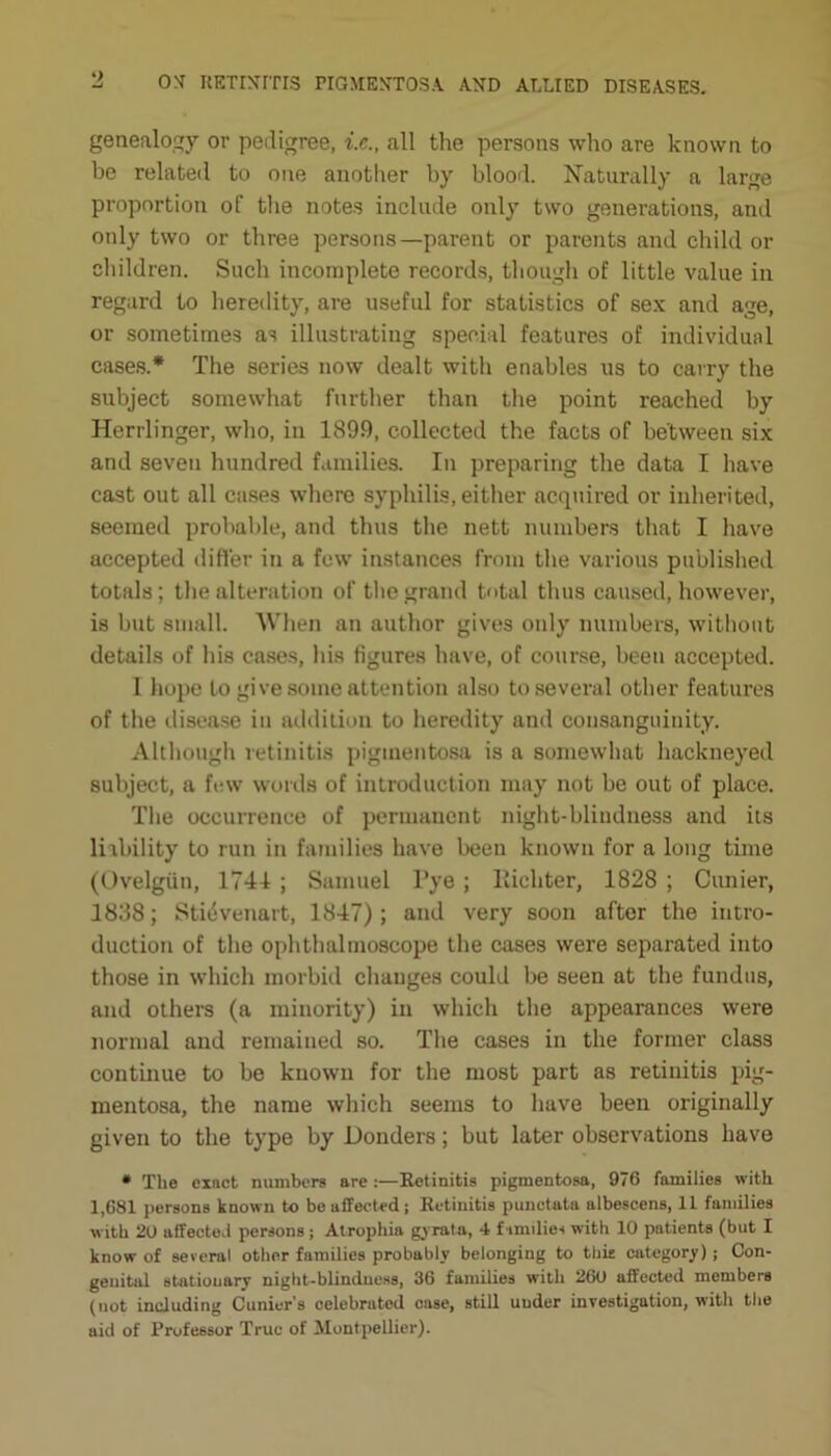 genealogy or pedigree, i.c., all the persons who are known to be related to one another by blood. Naturally a large proportion of the notes include only two generations, and only two or three persons—parent or parents and child or children. Such incomplete records, though of little value in regard to heredity, are useful for statistics of sex and age, or sometimes as illustrating special features of individual cases.* The series now dealt with enables us to carry the subject somewhat further than the point reached by Herrlinger, who, in 1899, collected the facts of between six and seven hundred families. In preparing the data I have cast out all cases where syphilis, either acquired or inherited, seemed probable, and thus the nett numbers that I have accepted differ in a few instances from the various published totals; the alteration of the grand total thus caused, however, is but small. When an author gives only numbers, without details of his cases, his figures have, of course, been accepted. I hope to give some attention also to several other features of the disease in addition to heredity and consanguinity. Although retinitis pigmentosa is a somewhat hackneyed subject, a few words of introduction may not be out of place. The occurrence of permanent night-blindness and its liability to run in families have been known for a long time (Ovelgiin, 1741 ; Samuel l’ye ; Richter, 1828 ; Cunier, 1838; Sti4venart, 1847); and very soon after the intro- duction of the ophthalmoscope the cases were separated into those in which morbid changes could be seen at the fundus, and others (a minority) in which the appearances were normal and remained so. The cases in the former class continue to be known for the most part as retinitis pig- mentosa, the name which seems to have been originally given to the type by Donders; but later observations have • Tlie einct numbers are:—Retinitis pigmentosa, 976 families with 1,681 persons known to be affected; Retinitis punctata albescens, 11 families with 20 affected persons ; Atrophia gyrata, 4 families with 10 patients (but I know of several other families probably belonging to tbie category); Con- genital stationary night-blindness, 36 families with 260 affected members (not including Cunier’s celebrated case, still under investigation, with the aid of Professor True of Montpellier).