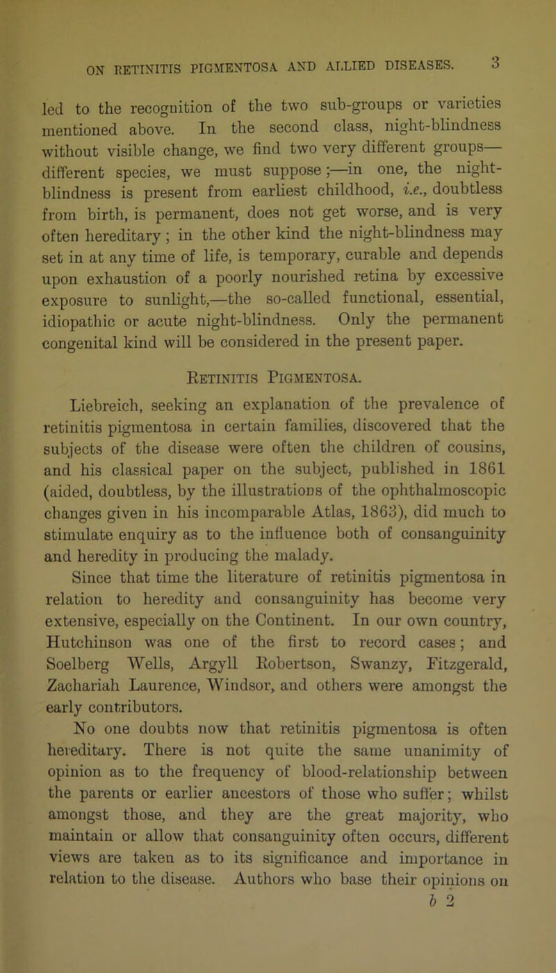 led to the recognition of the two sub-groups or varieties mentioned above. In the second class, night-blindness without visible change, we find two very different groups different species, we must suppose;—in one, the night- blindness is present from earliest childhood, i.e., doubtless from birth, is permanent, does not get worse, and is very often hereditary ; in the other kind the night-blindness may set in at any time of life, is temporary, curable and depends upon exhaustion of a poorly nourished retina by excessive exposure to sunlight,—the so-called functional, essential, idiopathic or acute night-blindness. Only the permanent congenital kind will be considered in the present paper. Betinitis Pigmentosa. Liebreich, seeking an explanation of the prevalence of retinitis pigmentosa in certain families, discovered that the subjects of the disease were often the children of cousins, and his classical paper on the subject, published in 1861 (aided, doubtless, by the illustrations of the ophthalmoscopic changes given in his incomparable Atlas, 1863), did much to stimulate enquiry as to the influence both of consanguinity and heredity in producing the malady. Since that time the literature of retinitis pigmentosa in relation to heredity and consanguinity has become very extensive, especially on the Continent. In our own country, Hutchinson was one of the first to record cases; and Soelberg Wells, Argyll Kobertson, Swanzy, Fitzgerald, Zachariah Laurence, Windsor, and others were amongst the early contributors. No one doubts now that retinitis pigmentosa is often hereditary. There is not quite the same unanimity of opinion as to the frequency of blood-relationship between the parents or earlier ancestors of those who suffer; whilst amongst those, and they are the great majority, who maintain or allow that consanguinity often occurs, different views are taken as to its significance and importance in relation to the disease. Authors who base their opinions on b 2