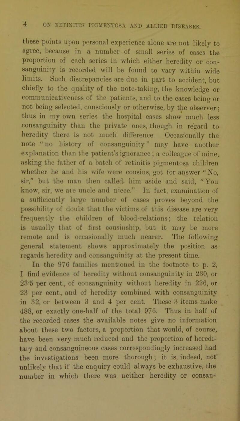 these points upon personal experience alone are not likely to agree, because in a number of small series of cases the proportion of each series in which either heredity or con- sanguinity is recorded will be found to vary within wide limits. Such discrepancies are due in part to accident, but chiefly to the quality of the note-taking, the knowledge or communicativeness of the patients, and to the cases being or not being selected, consciously or otherwise, by the observer; thus in my own series the hospital cases show much less consanguinity than the private ones, though in regard to heredity there is not much difference. Occasionally the note “no history of consanguinity” may have another explanation than the patient’s ignorance; a colleague of mine, asking the father of a batch of retinitis pigmentosa children whether he and his wife were cousins, got for answer “ No, sir,” but the man then called, him aside and said, “ You know, sir, we are uncle and niece.” In fact, examination of a sufficiently large number of cases proveR beyond the possibility of doubt that t he victims of this disease are very frequently the children of blood-relations; the relation is usually that of first cousinship, but it may be more remote and is occasionally much nearer. The following general statement shows approximately the position as regards heredity and consanguinity at the present time. In the 976 families mentioned in the footnote to p. 2, I find evidence of heredity without consanguinity in 230, or 23-5 per cent., of consanguinity without heredity in 226, or 23 per cent., and of heredity combined with consanguinity in 32, or between 3 and 4 per cent. These 3 items make 488, or exactly one-half of the total 976. Thus in half of the recorded cases the available notes give no information about these two factors, a proportion that would, of course, have been very much reduced and the proportion of heredi- tary and consanguineous cases correspondingly increased had the investigations been more thorough; it is, indeed, not unlikely that if the enquiry could always be exhaustive, the number in which there was neither heredity or consan-