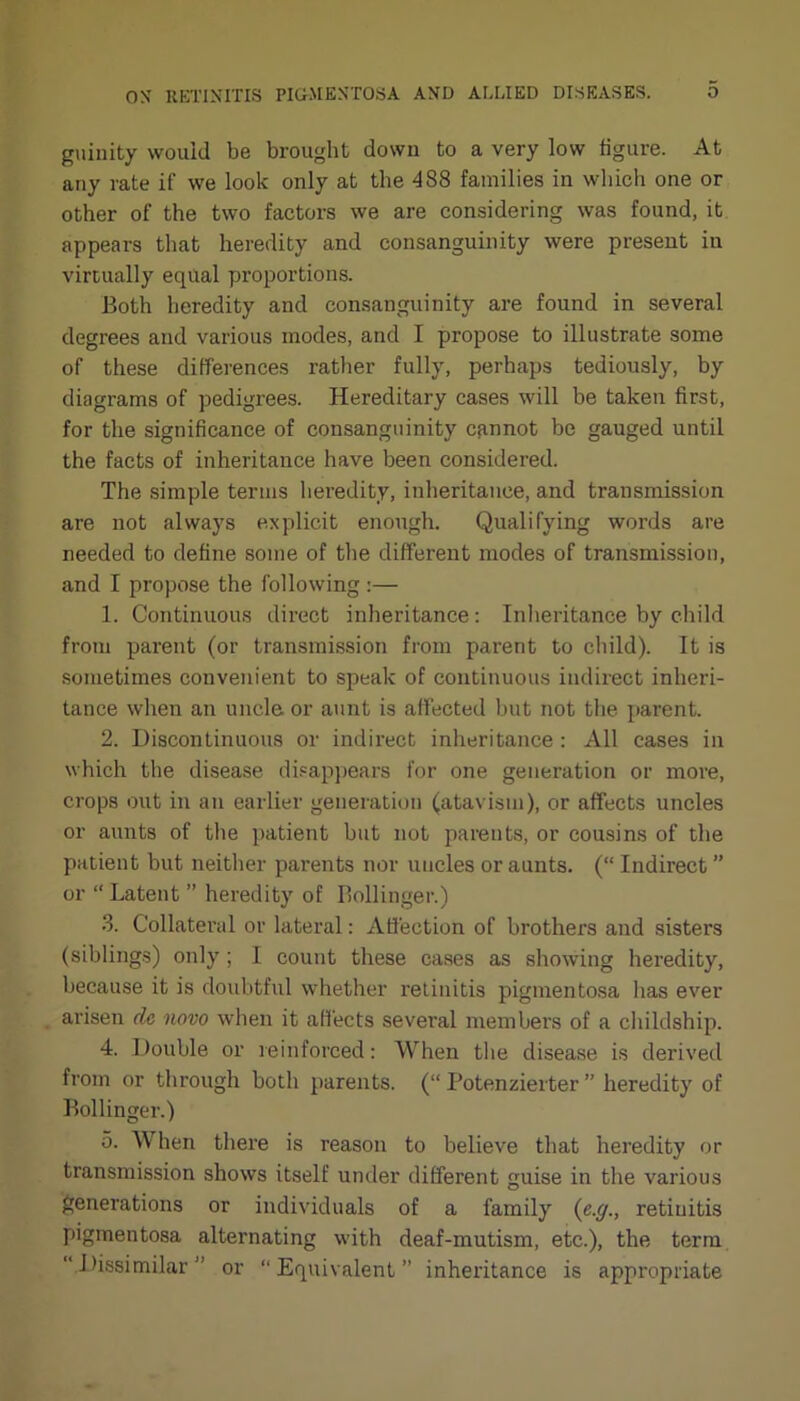 guinity would be brought down to a very low figure. At any rate if we look only at the 488 families in which one or other of the two factors we are considering was found, it appears that heredity and consanguinity were present in virtually equal proportions. Both heredity and consanguinity are found in several degrees and various modes, and I propose to illustrate some of these differences rather fully, perhaps tediously, by diagrams of pedigrees. Hereditary cases will be taken first, for the significance of consanguinity cannot be gauged until the facts of inheritance have been considered. The simple terms heredity, inheritance, and transmission are not always explicit enough. Qualifying words are needed to define some of the different modes of transmission, and I propose the following:— 1. Continuous direct inheritance : Inheritance by child from parent (or transmission from parent to child). It is sometimes convenient to speak of continuous indirect inheri- tance when an uncle or aunt is affected but not the parent. 2. Discontinuous or indirect inheritance : All cases in which the disease disappears for one generation or more, crops out in an earlier generation (atavism), or affects uncles or aunts of the patient but not parents, or cousins of the patient but neither parents nor uncles or aunts. (“ Indirect ” or “Latent ” heredity of Bollinger.) 3. Collateral or lateral: Affection of brothers and sisters (siblings) only; I count these cases as showing heredity, because it is doubtful whether retinitis pigmentosa has ever arisen de novo when it affects several members of a childship. 4. Double or reinforced: When the disease is derived from or through both parents. (“ Potenzierter ” heredity of Bollinger.) 5. When there is reason to believe that heredity or transmission shows itself under different guise in the various generations or individuals of a family (e.g., retinitis pigmentosa alternating with deaf-mutism, etc.), the term Dissimilar” or “Equivalent” inheritance is appropriate