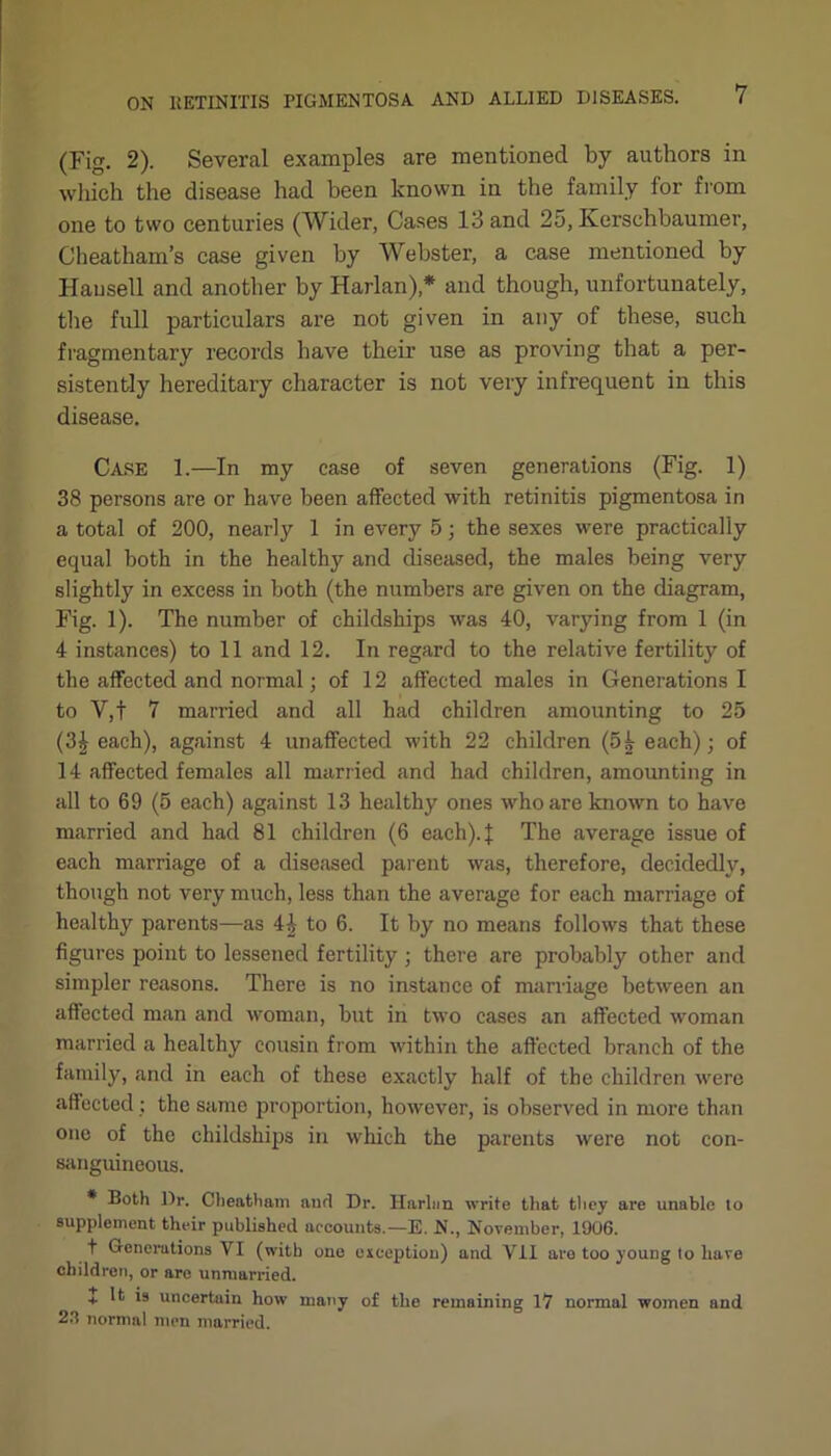 (Fig. 2). Several examples are mentioned by authors in which the disease had been known in the family for from one to two centuries (Wider, Cases 13 and 25, Kerschbaumer, Cheatham’s case given by Webster, a case mentioned by Hausell and another by Harlan),* and though, unfortunately, the full particulars are not given in any of these, such fragmentary records have their use as proving that a per- sistently hereditary character is not very infrequent in this disease. Case 1.—In my case of seven generations (Fig. 1) 38 persons are or have been affected with retinitis pigmentosa in a total of 200, nearly 1 in every 5; the sexes were practically equal both in the healthy and diseased, the males being very slightly in excess in both (the numbers are given on the diagram, Fig. 1). The number of childships was 40, varying from 1 (in 4 instances) to 11 and 12. In regard to the relative fertility of the affected and normal; of 12 affected males in Generations I to V,f 7 married and all had children amounting to 25 (3£ each), against 4 unaffected with 22 children (54 each); of 14 affected females all married and had children, amounting in all to 69 (5 each) against 13 healthy ones who are known to have married and had 81 children (6 each).J The average issue of each marriage of a diseased parent was, therefore, decidedly, though not very much, less than the average for each marriage of healthy parents—as 44 to 6. It by no means follows that these figures point to lessened fertility ; there are probably other and simpler reasons. There is no instance of marriage between an affected man and woman, but in two cases an affected woman married a healthy cousin from within the affected branch of the family, and in each of these exactly half of the children were affected ; the same proportion, however, is observed in more than one of the childships in which the parents were not con- sanguineous. * Both l)r. Cheatham and Dr. Harhm write that they are unable to supplement their published accounts.—E. N., November, 1906. t Generations VI (with one exception) and VII are too young to hare children, or are unmarried. + It is uncertain how many of the remaining 17 normal women and 2.1 normal men married.