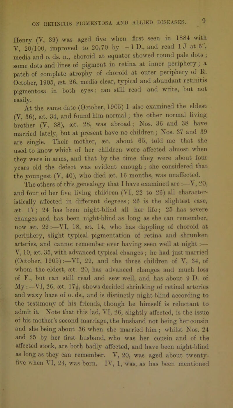 Henry (V, 39) was aged five when first seen in 1884 with Y, 20/100, improved to 20/70 by — 1 D., and read 1 J at 6 , media and o. ds. n., choroid at equator showed round pale dots , some dots and lines of pigment in retina at inner periphery, a patch of complete atrophy of choroid at outer periphery of R. October, 1905, ret. 26, media clear, typical and abundant retinitis pigmentosa in both eyes: can still read and write, but not easily. At the same date (October, 1905) I also examined the eldest (Y, 36), set. 34, and found him normal; the other normal living brother (V, 38), ret. 28, was abroad; Nos. 36 and 38 have married lately, but at present have no children; Nos. 37 and 39 are single. Their mother, set. about 65, told me that she used to know which of her children were affected almost when they were in arms, and that by the time they were about four years old the defect was evident enough ; she considered that the youngest (V, 40), who died set. 16 months, was unaffected. The others of this genealogy that I have examined are :—V, 20, and four of her five living children (VI, 22 to 26) all character- istically affected in different degrees; 26 is the slightest case, set. 17; 24 has been night-blind all her life; 25 has severe changes and has been night-blind as long as she can remember, now set. 22:—YI, 18, set. 14, who has dappling of choroid at periphery, slight typical pigmentation of retina and shrunken arteries, and cannot remember ever having seen well at night:— V, 10, set. 35, with advanced typical changes ; he had just married (October, 1905):—YI, 29, and the three children of V, 34, of whom the eldest, set. 20, has advanced changes and much loss of F., but can still read and sew well, and has about 9 D. of My:—YI, 26, set. 17£, shows decided shrinking of retinal arteries and waxy haze of o. ds., and is distinctly night-blind according to the testimony of his friends, though he himself is reluctant to admit it. Note that this lad, YI. 26, slightly affected, is the issue of his mother’s second marriage, the husband not being her cousin and she being about 36 when she married him ; whilst Nos. 24 and 25 by her first husband, who was her cousin and of the affected stock, are both badly affected, and have been night-blind as long as they can remember. Y, 20, was aged about twenty-