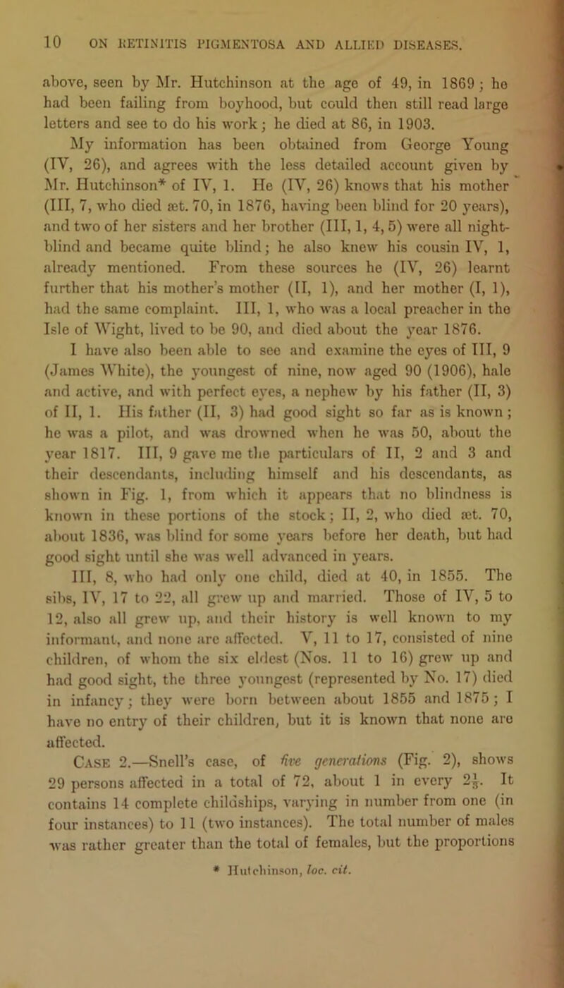 above, seen by Mr. Hutchinson at the age of 49, in 1869 ; ho had been failing from boyhood, but could then still read large letters and see to do his work; he died at 86, in 1903. My information has been obtained from George Young (IY, 26), and agrees with the less detailed account given by Mr. Hutchinson* of IV, 1. He (IV, 26) knows that his mother (III, 7, who died set. 70, in 1876, having been blind for 20 years), and two of her sisters and her brother (III, 1, 4, 5) were all night- blind and became quite blind; he also knew his cousin IV, 1, already mentioned. From these sources he (IV, 26) learnt further that his mother’s mother (II, 1), and her mother (I, 1), had the same complaint. Ill, 1, who was a local preacher in the Isle of Wight, lived to be 90, and died about the year 1876. I have also been able to see and examine the eyes of III, 9 (James White), the youngest of nine, now aged 90 (1906), hale and active, and with perfect eyes, a nephew by his father (II, 3) of II, 1. His father (II, 3) had good sight so far as is known ; he was a pilot, and was drowned when he was 50, about the year 1817. Ill, 9 gave me the particulars of II, 2 and 3 and their descendants, including himself and his descendants, as shown in Fig. 1, from which it appears that no blindness is known in these portions of the stock; II, 2, who died ait. 70, about 1836, was blind for some years before her death, but had good sight until she was well advanced in years. Ill, 8, who had only ono child, died at 40, in 1855. The sibs, IV, 17 to 22, all grew up and married. Thoso of IY, 5 to 12, also all grew up, and their history is well known to my informant, and none are affected. V, 11 to 17, consisted of nine children, of whom the six eldest (Nos. 11 to 16) grew up and had good sight, the three youngest (represented by No. 17) died in infancy; they were born between about 1855 and 1875; I have no entry of their children, but it is known that none are affected. Case 2.—Snell’s case, of Uve gennalions (Fig. 2), shows 29 persons affected in a total of 72, about 1 in every 2J. It contains 14 complete childships, varying in number from one (in four instances) to 11 (two instances). The total number of males was rather greater than the total of females, but the proportions * Hutchinson, loc. cit.